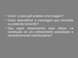 • Como e para quê analisar uma imagem?
• Como descodificar a mensagem que transmite
  ou pretende transmitir?
• Que papel desempenha essa leitura na
  construção de um conhecimento actualizado e
  verdadeiramente interdisciplinar?
 
