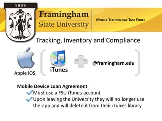 MOBILE TECHNOLOGY TASK FORCE




            Tracking, Inventory and Compliance


                                   @framingham.edu
Apple iOS

 Mobile Device Loan Agreement
       Must use a FSU iTunes account
       Upon leaving the University they will no longer use
       the app and will delete it from their iTunes library
 