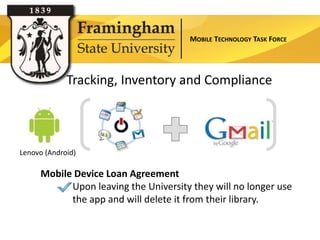MOBILE TECHNOLOGY TASK FORCE




             Tracking, Inventory and Compliance



Lenovo (Android)

     Mobile Device Loan Agreement
           Upon leaving the University they will no longer use
           the app and will delete it from their library.
 