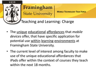 MOBILE TECHNOLOGY TASK FORCE



         Teaching and Learning: Charge

• The unique educational affordances that mobile
  devices offer, that have specific application for
  potential use within learning environments at
  Framingham State University.
• The current level of interest among faculty to make
  use of the unique educational affordances that
  iPads offer within the context of courses they teach
  within the next 18 months.
 