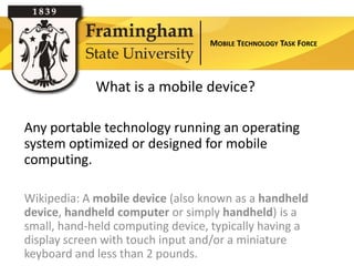MOBILE TECHNOLOGY TASK FORCE




             What is a mobile device?

Any portable technology running an operating
system optimized or designed for mobile
computing.

Wikipedia: A mobile device (also known as a handheld
device, handheld computer or simply handheld) is a
small, hand-held computing device, typically having a
display screen with touch input and/or a miniature
keyboard and less than 2 pounds.
 