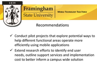 MOBILE TECHNOLOGY TASK FORCE




                 Recommendations

 Conduct pilot projects that explore potential ways to
  help different functional areas operate more
  efficiently using mobile applications
 Extend research efforts to identify end user
  needs, outline support services and implementation
  cost to better inform a campus wide solution
 