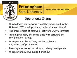 MOBILE TECHNOLOGY TASK FORCE



                  Operations: Charge
•   Which device and software should be provisioned by the

                    Section Title
    University? Who will get them, under what conditions?
•   The procurement of hardware, software, 3G/4G contracts
•   Tracking inventory and compliance with software and
    configuration settings
•   Management of machines, patches, software
    upgrades, configurations etc.
•   Ensuring information security and privacy management
•   What can and will we support and how
 
