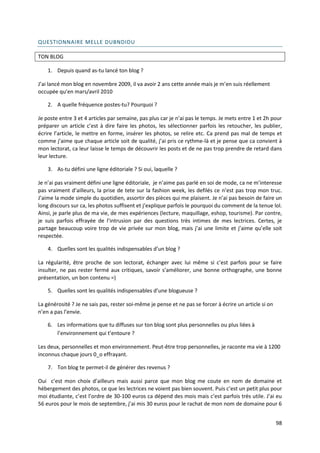 QUESTIONNAIRE MELLE DUBNDIDU

TON BLOG

    1. Depuis quand as-tu lancé ton blog ?

J’ai lancé mon blog en novembre 2009, il va avoir 2 ans cette année mais je m’en suis réellement
occupée qu’en mars/avril 2010

    2. A quelle fréquence postes-tu? Pourquoi ?

Je poste entre 3 et 4 articles par semaine, pas plus car je n’ai pas le temps. Je mets entre 1 et 2h pour
préparer un article c’est à dire faire les photos, les sélectionner parfois les retoucher, les publier,
écrire l’article, le mettre en forme, insérer les photos, se relire etc. Ca prend pas mal de temps et
comme j’aime que chaque article soit de qualité, j’ai pris ce rythme-là et je pense que ca convient à
mon lectorat, ca leur laisse le temps de découvrir les posts et de ne pas trop prendre de retard dans
leur lecture.

    3. As-tu défini une ligne éditoriale ? Si oui, laquelle ?

Je n’ai pas vraiment défini une ligne éditoriale, je n’aime pas parlé en soi de mode, ca ne m’interesse
pas vraiment d’ailleurs, la prise de tete sur la fashion week, les defilés ce n’est pas trop mon truc.
J’aime la mode simple du quotidien, assortir des pièces qui me plaisent. Je n’ai pas besoin de faire un
long discours sur ca, les photos suffisent et j’explique parfois le pourquoi du comment de la tenue lol.
Ainsi, je parle plus de ma vie, de mes expériences (lecture, maquillage, eshop, tourisme). Par contre,
je suis parfois effrayée de l’intrusion par des questions très intimes de mes lectrices. Certes, je
partage beaucoup voire trop de vie privée sur mon blog, mais j’ai une limite et j’aime qu’elle soit
respectée.

    4. Quelles sont les qualités indispensables d’un blog ?

La régularité, être proche de son lectorat, échanger avec lui même si c’est parfois pour se faire
insulter, ne pas rester fermé aux critiques, savoir s’améliorer, une bonne orthographe, une bonne
présentation, un bon contenu =)

    5. Quelles sont les qualités indispensables d’une blogueuse ?

La générosité ? Je ne sais pas, rester soi-même je pense et ne pas se forcer à écrire un article si on
n’en a pas l’envie.

    6. Les informations que tu diffuses sur ton blog sont plus personnelles ou plus liées à
       l’environnement qui t’entoure ?

Les deux, personnelles et mon environnement. Peut-être trop personnelles, je raconte ma vie à 1200
inconnus chaque jours 0_o effrayant.

    7. Ton blog te permet-il de générer des revenus ?

Oui c’est mon choix d’ailleurs mais aussi parce que mon blog me coute en nom de domaine et
hébergement des photos, ce que les lectrices ne voient pas bien souvent. Puis c’est un petit plus pour
moi étudiante, c’est l’ordre de 30-100 euros ca dépend des mois mais c’est parfois très utile. J’ai eu
56 euros pour le mois de septembre, j’ai mis 30 euros pour le rachat de mon nom de domaine pour 6


                                                                                                         98
 
