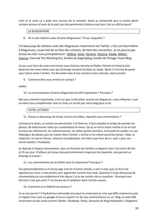 mois et le reste ca a payé mes courses de la semaine. Après je comprends que ca puisse gêner
certains lecteurs d’avoir de la pub, pas très pertinente d’ailleurs mais bon c’est un affiche passif

          LA BLOGOSPHERE

    8. As-tu des relations avec d’autres blogueuses ? Si oui, lesquelles ?

J’ai beaucoup de relations avec des blogueuses notamment via Twitter, c’est une fourmilière
à blogueuses, ca permet de se faire des contacts, de faire des rencontres. Je ne pourrai pas
toutes les citer mais principalement : Hélène, Anne, Hervine, Victoria, Elodie, Midori,
Cyanna, Clara de The Working Girl, Amélie du Sogirlyblog, Emelie de Vintage Touch Blog

J’ai pu aussi faire de vraies rencontres avec Victoria, Hervine et Elodie, Hervine et Victoria sont
devenues de vraies amies avec qui j’échange souvent via texto ou skype. Après il m’arrive de parler
avec Coline email / twitter, The Brunette mais d’une manière moins amicale, moins proche

    9. Comment êtes vous rentrés en contact ?

twitter

    10. La reconnaissance d’autres blogueuses est-elle importante ? Pourquoi ?

Non pas vraiment importante, c’est sur que ca fait plaisir quand une blogueuse « plus influente » que
soi vient nous complimenter mais au final, on ne fait pas notre blog pour ca lol

          VOTRE LECTORAT

    11. Passes-tu beaucoup de temps à écrire les billets, répondre aux commentaires ?

Comme je le disais, un article me prend entre 1 et 2heures. Il faut compter le temps de prendre les
photos, de sélectionner celles qui conviendront le mieux (là où on est la moins moche et où on voit
le mieux les vêtements), les redimensionner, les éditer parfois (lumière, contraste) les publier sur son
hébergeur de photos puis les insérer dans l’article. L’article en lui-même prend du temps, l’idée, la
rédaction, la mise en forme, relecture et publication. De même que faire de la « pub » pour son
article (twitter / facebook).

Je réponds à chaque commentaire, donc en fonction du nombre ca dépend mais c’est entre 30 min
et 2h par jour. D’ailleurs je trouve cela particulièrement important de répondre, cela permet un
échange je trouve !

    12. Les commentaires de tes billets sont-ils importants? Pourquoi ?

Oui personnellement ca m’encourage à écrire d’autres articles, à voir si celui que j’ai écris est
apprécié (ou non), si mes photos sont appréciées comme mon look. Quand je n’ai pas beaucoup de
commentaires je suis évidemment très déçue:/ et je me remets vite en question : Pourquoi mes
lectrices n’ont pas aimé ?? et j’essaie de m’améliorer dans l’article suivant.

    13. Comment as-tu fidélisé tes lecteurs ?

Je ne sais pas lol ? Il faudrait leur demander pourquoi ils reviennent je rcois que 60% reviennent juste
en tapant mon nom sur google et ou en voyant l’un de mes commentaires sur un blog, le reste 40%
reviennent via des outils comme Twitter, FAcebook, Feeds, Annuaire de blog (Hellocoton / bloglovin)

                                                                                                      99
 