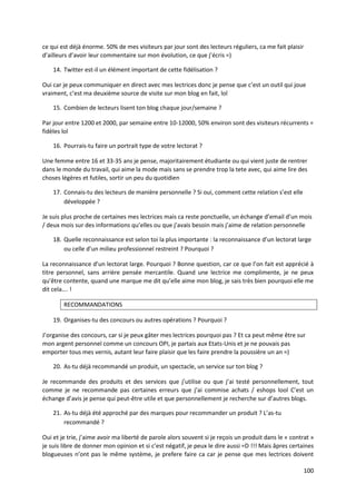 ce qui est déjà énorme. 50% de mes visiteurs par jour sont des lecteurs réguliers, ca me fait plaisir
d’ailleurs d’avoir leur commentaire sur mon évolution, ce que j’écris =)

    14. Twitter est-il un élément important de cette fidélisation ?

Oui car je peux communiquer en direct avec mes lectrices donc je pense que c’est un outil qui joue
vraiment, c’est ma deuxième source de visite sur mon blog en fait, lol

    15. Combien de lecteurs lisent ton blog chaque jour/semaine ?

Par jour entre 1200 et 2000, par semaine entre 10-12000, 50% environ sont des visiteurs récurrents =
fidèles lol

    16. Pourrais-tu faire un portrait type de votre lectorat ?

Une femme entre 16 et 33-35 ans je pense, majoritairement étudiante ou qui vient juste de rentrer
dans le monde du travail, qui aime la mode mais sans se prendre trop la tete avec, qui aime lire des
choses légères et futiles, sortir un peu du quotidien

    17. Connais-tu des lecteurs de manière personnelle ? Si oui, comment cette relation s’est elle
        développée ?

Je suis plus proche de certaines mes lectrices mais ca reste ponctuelle, un échange d’email d’un mois
/ deux mois sur des informations qu’elles ou que j’avais besoin mais j’aime de relation personnelle

    18. Quelle reconnaissance est selon toi la plus importante : la reconnaissance d’un lectorat large
        ou celle d’un milieu professionnel restreint ? Pourquoi ?

La reconnaissance d’un lectorat large. Pourquoi ? Bonne question, car ce que l’on fait est apprécié à
titre personnel, sans arrière pensée mercantile. Quand une lectrice me complimente, je ne peux
qu’être contente, quand une marque me dit qu’elle aime mon blog, je sais très bien pourquoi elle me
dit cela…. !

        RECOMMANDATIONS

    19. Organises-tu des concours ou autres opérations ? Pourquoi ?

J’organise des concours, car si je peux gâter mes lectrices pourquoi pas ? Et ca peut même être sur
mon argent personnel comme un concours OPI, je partais aux Etats-Unis et je ne pouvais pas
emporter tous mes vernis, autant leur faire plaisir que les faire prendre la poussière un an =)

    20. As-tu déjà recommandé un produit, un spectacle, un service sur ton blog ?

Je recommande des produits et des services que j’utilise ou que j’ai testé personnellement, tout
comme je ne recommande pas certaines erreurs que j’ai commise achats / eshops lool C’est un
échange d’avis je pense qui peut-être utile et que personnellement je recherche sur d’autres blogs.

    21. As-tu déjà été approché par des marques pour recommander un produit ? L’as-tu
        recommandé ?

Oui et je trie, j’aime avoir ma liberté de parole alors souvent si je reçois un produit dans le « contrat »
je suis libre de donner mon opinion et si c’est négatif, je peux le dire aussi =D !!! Mais âpres certaines
blogueuses n’ont pas le même système, je prefere faire ca car je pense que mes lectrices doivent

                                                                                                       100
 