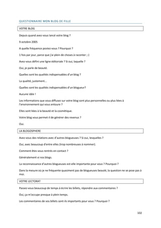 QUESTIONNAIRE MON BLOG DE FILLE

VOTRE BLOG

Depuis quand avez-vous lancé votre blog ?

9 octobre 2005

A quelle fréquence postez-vous ? Pourquoi ?

1 fois par jour, parce que j'ai plein de choses à raconter ;-)

Avez-vous défini une ligne éditoriale ? Si oui, laquelle ?

Oui, je parle de beauté.

Quelles sont les qualités indispensables d’un blog ?

La qualité, justement...

Quelles sont les qualités indispensables d’un blogueur?

Aucune idée !

Les informations que vous diffusez sur votre blog sont plus personnelles ou plus liées à
l’environnement qui vous entoure ?

Elles sont liées à la beauté et la cosmétique.

Votre blog vous permet-il de générer des revenus ?

Oui.

LA BLOGOSPHERE

Avez-vous des relations avec d’autres blogueuses ? Si oui, lesquelles ?

Oui, avec beaucoup d'entre elles (trop nombreuses à nommer).

Comment êtes vous rentrés en contact ?

Généralement vi nos blogs.

La reconnaissance d’autres blogueuses est-elle importante pour vous ? Pourquoi ?

Dans la mesure où je ne fréquente quasiment pas de blogueuses beauté, la question ne se pose pas à
moi.

VOTRE LECTORAT

Passez-vous beaucoup de temps à écrire les billets, répondre aux commentaires ?

Oui, ça m'occupe presque à plein temps.

Les commentaires de vos billets sont-ils importants pour vous ? Pourquoi ?


                                                                                              102
 