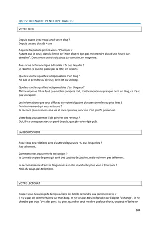 QUESTIONNAIRE PENELOPE BAGIEU

VOTRE BLOG


Depuis quand avez-vous lancé votre blog ?
Depuis un peu plus de 4 ans

A quelle fréquence postez-vous ? Pourquoi ?
Autant que je peux, dans la limite de "mon blog ne doit pas me prendre plus d'une heure par
semaine". Donc entre un et trois posts par semaine, en moyenne.

Avez-vous défini une ligne éditoriale ? Si oui, laquelle ?
je raconte ce qui me passe par la tête, en dessins.

Quelles sont les qualités indispensables d’un blog ?
Ne pas se prendre au sérieux, ce n'est qu'un blog.

Quelles sont les qualités indispensables d’un blogueur?
Même réponse ! Il ne faut pas oublier qu'après tout, tout le monde ou presque tient un blog, ce n'est
pas un exploit.

Les informations que vous diffusez sur votre blog sont plus personnelles ou plus liées à
l’environnement qui vous entoure ?
Je raconte plus ou moins ma vie et mes opinions, donc oui c'est plutôt personnel.

Votre blog vous permet-il de générer des revenus ?
Oui, il y a un espace avec un pavé de pub, que gère une régie pub.


LA BLOGOSPHERE


Avez-vous des relations avec d’autres blogueuses ? Si oui, lesquelles ?
Pas tellement.

Comment êtes vous rentrés en contact ?
je connais un peu de gens qui sont des copains de copains, mais vraiment pas tellement.

La reconnaissance d’autres blogueuses est-elle importante pour vous ? Pourquoi ?
Non, du coup, pas tellement.



VOTRE LECTORAT


Passez-vous beaucoup de temps à écrire les billets, répondre aux commentaires ?
Il n'y a pas de commentaires sur mon blog. Je ne suis pas très intéressée par l'aspect "échange", je ne
cherche pas trop l'avis des gens. Au pire, quand on veut me dire quelque chose, on peut m'écrire un

                                                                                                   104
 