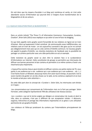 On voit donc que les moyens d’accéder à un blog sont nombreux et variés, et c’est cette
    abondante source d’information qui pourrait être à l’origine d’une transformation de la
    blogosphère et de ses acteurs.



2.1.4 QUELLE EVOLUTION POUR LA BLOGOSPHERE ?




    Dans un article intitulé “The Three C’s of Information Commerce: Consumption, Curation,
    Creation”, Brian Solis (2011) nous explique ce qui selon lui sera le futur du blogging.

    Ce que Solis appelle notre graphe social (l’ensemble de nos relations en ligne) est en train
    d’évoluer. Alors qu’auparavant il était constitué de communautés assez indifférenciées, ces
    relations sont en train de muter : on est aujourd’hui connecté à des gens qu’on ne connait
    pas obligatoirement mais avec qui on a des centres d’intérêts communs. Ce nouveau graphe
    est appelé le graphe d’intérêts. Les récentes évolutions de Facebook avec la possibilité de
    partager un contenu particulier avec une cible particulière en est un exemple.

    Cette évolution du graphe social va alors être la solution face à la surabondance
    d’informations sur internet. Cette constitution de groupe va permettre aux internautes de
    diffuser aux bonnes personnes le bon contenu et permettre à ce même contenu d’avoir une
    résonnance plus importante.

    « Aujourd’hui comme chacun peut émettre et diffuser comme une petite station de TV, vous
    parlez à une audience qui a son audience qui a son audience qui a son audience…. etc (…)
    C’est facile d’avoir un Retweet, beaucoup moins d’en avoir tout le temps, et pourtant c’est la
    seule manière de garder en vie des choses sur le web, où les contenus explosent et où tout
    le monde se bat pour votre attention ».

    De cette idée part alors le concept de « Curation ». Selon Solis, les internautes sont divisés
    en 3 types :

    -Les consommateurs qui consomment de l’information mais ne la font pas partager. Selon
    Forrester, cette catégorie représenterait 70% des utilisateurs de réseaux sociaux.

    -Les « curators » qui est le terme anglais qui désigne un conservateur de musée et dont le
    rôle, dans ce contexte, n’est pas si différent de son acceptation initiale : il découvre,
    organise, hiérarchise et partage des informations importantes et ce grâce à une utilisation
    pertinente de son graphe d’intérêt.

    -Les créateurs et l’élite qui produisent du contenu par l’intermédiaire principalement de
    blogs.




                                                                                                9
 