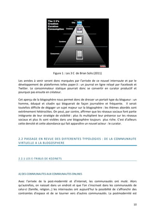 Figure 1 : Les 3 C de Brian Solis (2011)

Les années à venir seront donc marquées par l’arrivée de ce nouvel internaute et par le
développement de plateformes telles paper.li : un journal en ligne relayé par Facebook et
Twitter. Le consommateur statique pourrait donc se convertir en curator productif et
pourquoi pas ensuite en créateur.

Cet aperçu de la blogosphère nous permet donc de dresser un portait type du blogueur : un
homme, éduqué et citadin qui bloguerait de façon journalière et fréquente. Il serait
toutefois difficile de dégager un sujet majeur sur la blogosphère : les thèmes abordés sont
extrêmement hétéroclites. On peut, par contre, affirmer que les réseaux sociaux font partie
intégrante de leur stratégie de visibilité : plus ils multiplient leur présence sur les réseaux
sociaux et plus ils sont visibles dans une blogosphère toujours plus riche. C’est d’ailleurs
cette densité et cette abondance qui fait apparaître un nouvel acteur : le curator.



2.2 PASSAGE EN REVUE DES DIFFERENTES TYPOLOGIES : DE LA COMMUNAUTE
VIRTUELLE A LA BLOGOSPHERE




2.2.1 LES E-TRIBUS DE KOZINETS




A) DES COMMUNAUTES AUX COMMUNAUTES ONLINES

Avec l’arrivée de la post-modernité et d’internet, les communautés ont muté. Alors
qu’autrefois, on naissait dans un endroit et que l’on s’inscrivait dans les communautés de
celui-ci (famille, religion…) les internautes ont aujourd’hui la possibilité de s’affranchir des
contraintes d’espace et de se tourner vers d’autres communautés. La postmodernité est


                                                                                             10
 
