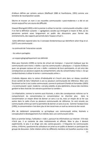 d’ailleurs définie par certains auteurs (Maffesoli 1988 et Fearthstone, 1991) comme une
tentative de recomposition sociale.

Décrire et trouver un nom à ces nouvelles communautés « post-modernes » a été et est
encore aujourd’hui une source de difficulté.

Howard Rheingold (1993) a été le premier à utiliser le mot de « communautés virtuelles » dont
il en fait la définition suivante : « agrégations sociales qui émergent à travers le Net, où les
personnes portent assez longuement en public des discussions pour former des
enchaînements, des rapports personnels dans l'espace virtuel ».

 Cette définition reprend alors les 3 concepts fondamentaux qui identifient selon Krap et al.
(1977) une communauté :

-la continuité de l’interaction sociale

- les valeurs partagées

-un espace géographiquement non délimité

Mais pour Kozinets (1999) ce terme de virtuel est trompeur : il pourrait impliquer que les
communautés sont moins « réelles » que les communautés « physiques ». Il ajoute d’ailleurs
que« ces groupes sociaux ont une « réelle » existence de leurs participants, et ont ainsi des
conséquences sur plusieurs aspects du comportement, celui du consommateur inclus ». Ce qui
conduit Kozinets à utiliser le terme « communautés online ».

L’individu dépasse alors la notion d’individualité et s’inscrit ainsi dans un réseau constitué
d’une variété de liens l’attachant à une ou plusieurs communautés de référence. Mais sans
forcément se lier à vie à cette communauté, comme le précisent Charbit et Fernandez (2003)
« la communauté « post- moderne » est plus volatile, et plus éphémère, chacun des membres
gardant le libre choix de s’en extraire quand bon lui semble ».

L’e-tribalisation, comme la nomme aussi Kozinets, a alors des conséquences notoires sur le
comportement du consommateur. Le consommateur ne chercher plus                           dans la
consommation un moyen direct de donner un sens à sa vie, mais un moyen de se lier aux
autres dans le cadre d'une ou plusieurs communautés de référence. Ce sont ensuite ces
communautés online qui vont lui permettre de donner un sens à sa vie. Comme l’analyse Cova
(1995), la consommation n’est donc plus le lien social mais un outil au service du lien social.

Afin de réellement comprendre ce qu’implique une communauté online, Kozinets a
conceptualisé le développement d’un individu dans une communauté online.

Dans un premier temps, l’utilisateur « rode », parcourt les informations sur internet : il lit mais
n’écrit pas. Il se contente de sites institutionnels et officiels. Mais le plus il devient
expérimenté, le plus il se dirige vers des contre-pouvoirs : il fréquente les communautés
online, s’informe, questionne les utilisateurs en privé ou en public et devient un participant du
groupe de discussion. Cette relation entre les différents membres est toutefois soumise à des
                                                                                                11
 
