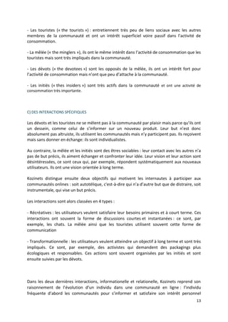 - Les touristes (« the tourists ») : entretiennent très peu de liens sociaux avec les autres
membres de la communauté et ont un intérêt superficiel voire passif dans l’activité de
consommation.

- La mêlée (« the minglers »), ils ont le même intérêt dans l’activité de consommation que les
touristes mais sont très impliqués dans la communauté.

- Les dévots (« the devotees ») sont les opposés de la mêlée, ils ont un intérêt fort pour
l’activité de consommation mais n’ont que peu d’attache à la communauté.

- Les initiés (« thes insiders ») sont très actifs dans la communauté et ont une activité de
consommation très importante.




C) DES INTERACTIONS SPÉCIFIQUES

Les dévots et les touristes ne se mêlent pas à la communauté par plaisir mais parce qu’ils ont
un dessein, comme celui de s’informer sur un nouveau produit. Leur but n’est donc
absolument pas altruiste, ils utilisent les communautés mais n’y participent pas. Ils reçoivent
mais sans donner en échange: ils sont individualistes.

Au contraire, la mêlée et les initiés sont des êtres sociables : leur contact avec les autres n’a
pas de but précis, ils aiment échanger et confronter leur idée. Leur vision et leur action sont
désintéressées, ce sont ceux qui, par exemple, répondent systématiquement aux nouveaux
utilisateurs. Ils ont une vision orientée à long terme.

Kozinets distingue ensuite deux objectifs qui motivent les internautes à participer aux
communautés onlines : soit autotélique, c'est-à-dire qui n’a d’autre but que de distraire, soit
instrumentale, qui vise un but précis.

Les interactions sont alors classées en 4 types :

- Récréatives : les utilisateurs veulent satisfaire leur besoins primaires et à court terme. Ces
interactions ont souvent la forme de discussions courtes et instantanées : ce sont, par
exemple, les chats. La mêlée ainsi que les touristes utilisent souvent cette forme de
communication

- Transformationnelle : les utilisateurs veulent atteindre un objectif à long terme et sont très
impliqués. Ce sont, par exemple, des activistes qui demandent des packagings plus
écologiques et responsables. Ces actions sont souvent organisées par les initiés et sont
ensuite suivies par les dévots.



Dans les deux dernières interactions, informationelle et relationelle, Kozinets reprend son
raisonnement de l’évolution d’un individu dans une communauté en ligne : l’individu
fréquente d’abord les communautés pour s’informer et satisfaire son intérêt personnel
                                                                                              13
 