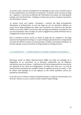 Le premier cercle, concerne principalement les Metablog et inclus aussi à moindre mesure
les sites professionnels, les institutions et entreprises. Ce premier cercle concerne les blogs
qui « signalent » c'est-à-dire qui délivrent de l’information sans analyse. Les méta-blog par
exemple, sont constitué de liens : le blogueur ne donne pas son avis, il propose à ses lecteurs
des informations « pures».

 Le second, cercle qu’il qualifie « d’analyses », concerne des blogs principalement
thématiques et professionnels. Ce sont des blogs qui ont une dimension réfléchie, les
auteurs de ces blogs partagent leurs idées, leurs convictions et se basent sur des données
chiffrés ou du moins, fiables. Peuvent être cités, les blogs journalistiques, de recherche mais
aussi des associations. Dans ces blogs, les auteurs engagent leurs paroles d’officiels mais ne
s’engagent pas de façon personnelle.

Dans le troisième et dernier cercle, ce situent les blogs dits de « réflexions ». Ces blogs
concernent principalement les blogs où le sujet s’implique personnellement. Le blog devient
une façon de s’affirmer à travers sa vie personnelle, un hobby ou des opinions politiques. Ce
sont par exemple, les journaux intimes, les blogs politisés ou les blogs de loisirs.



2.2.4 BLOGOSPHERE : LA PRODUCTION DE SOI COMME TECHNIQUE RELATIONNELLE




Dominique Cardon et Hélène Delaunay-Teterel (2006) ont établi une typologie de la
blogosphère en se concentrant sur la dimension relationnelle que les blogueurs
entretiennent avec leurs lecteurs. La définition qu’ils font des blogs permet de mieux cerner
leur approche et leur vision de la blogosphère : les blogs sont, selon eux, « un outil de
communication permettant des modalités variées et originales de mises en contact. ». Afin
de réaliser cette typologie, ils se sont appuyés sur des critères qualitatifs, comme, par
exemple les commentaires,.

Ils ont alors mis en relation le rapport énoncé/énonciation, le mode de communication et la
forme du réseau et ce qui les a conduits à établir à établir 4 types de blogs :




                                                                                            16
 