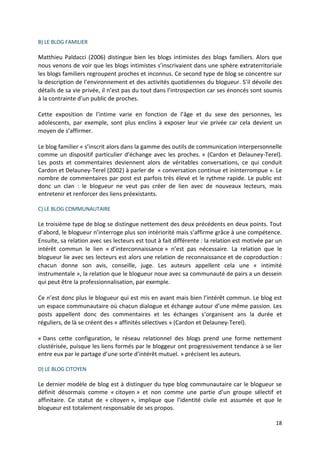B) LE BLOG FAMILIER

Matthieu Paldacci (2006) distingue bien les blogs intimistes des blogs familiers. Alors que
nous venons de voir que les blogs intimistes s’inscrivaient dans une sphère extraterritoriale
les blogs familiers regroupent proches et inconnus. Ce second type de blog se concentre sur
la description de l’environnement et des activités quotidiennes du blogueur. S’il dévoile des
détails de sa vie privée, il n’est pas du tout dans l’introspection car ses énoncés sont soumis
à la contrainte d’un public de proches.

Cette exposition de l’intime varie en fonction de l’âge et du sexe des personnes, les
adolescents, par exemple, sont plus enclins à exposer leur vie privée car cela devient un
moyen de s’affirmer.

Le blog familier « s’inscrit alors dans la gamme des outils de communication interpersonnelle
comme un dispositif particulier d’échange avec les proches. » (Cardon et Delauney-Terel).
Les posts et commentaires deviennent alors de véritables conversations, ce qui conduit
Cardon et Delauney-Terel (2002) à parler de « conversation continue et ininterrompue ». Le
nombre de commentaires par post est parfois très élevé et le rythme rapide. Le public est
donc un clan : le blogueur ne veut pas créer de lien avec de nouveaux lecteurs, mais
entretenir et renforcer des liens préexistants.

C) LE BLOG COMMUNAUTAIRE

Le troisième type de blog se distingue nettement des deux précédents en deux points. Tout
d’abord, le blogueur n’interroge plus son intériorité mais s’affirme grâce à une compétence.
Ensuite, sa relation avec ses lecteurs est tout à fait différente : la relation est motivée par un
intérêt commun le lien « d’interconnaissance » n’est pas nécessaire. La relation que le
blogueur lie avec ses lecteurs est alors une relation de reconnaissance et de coproduction :
chacun donne son avis, conseille, juge. Les auteurs appellent cela une « intimité
instrumentale », la relation que le blogueur noue avec sa communauté de pairs a un dessein
qui peut être la professionnalisation, par exemple.

Ce n’est donc plus le blogueur qui est mis en avant mais bien l’intérêt commun. Le blog est
un espace communautaire où chacun dialogue et échange autour d’une même passion. Les
posts appellent donc des commentaires et les échanges s’organisent ans la durée et
réguliers, de là se créent des « affinités sélectives » (Cardon et Delauney-Terel).

« Dans cette configuration, le réseau relationnel des blogs prend une forme nettement
clustérisée, puisque les liens formés par le bloggeur ont progressivement tendance à se lier
entre eux par le partage d’une sorte d’intérêt mutuel. » précisent les auteurs.

D) LE BLOG CITOYEN

Le dernier modèle de blog est à distinguer du type blog communautaire car le blogueur se
définit désormais comme « citoyen » et non comme une partie d’un groupe sélectif et
affinitaire. Ce statut de « citoyen », implique que l’identité civile est assumée et que le
blogueur est totalement responsable de ses propos.

                                                                                               18
 