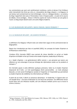 Les commentaires par post sont extrêmement nombreux, variés et denses C’est d’ailleurs
cette interactivité très forte qui crée un « écosystème des blogs citoyens ». Le blogueur et
son lecteur sont constamment en train d’échanger, c’est un « dialogue étendu ». Le contenu
du blog n’appartient alors plus à l’énonciateur mais à l’espace public : un post est la source
de débats, micro-sondages… Chacun s’informe auprès de l’autre et forme son avis grâce à
l’autre. Le blog citoyen devient alors une sorte d’Agora moderne.



2.3 LES BLOGGEURS IN FLUENTS: QUELS ENJEUX, QUEL S RISQUES ?




2.3.1 LE BLOGUEUR INFLUENT : UN LEADER D’OPINION ?




La définition d’un blogueur influent reste une notion bien vague et très controversé dans la
blogosphère.

Depuis leur introduction par Katz et Lazarfeld (1955), les concepts de leader d’opinion et
d’influenceurs restent flous.

L’analyse d’Eric Vernette (2007) nous permet de mieux identifier ce qu’est un leader
d’opinion et d’établir le lien qu’il existe entre leader d’opinion, leadership et influence.

Le « leader d’opinion » est généralement défini comme « une personne qui exerce une
influence sur son entourage et (ou) qui échange des informations orales sur les produits et
marques » 4

Eric Vernette ajoute à cette définition quelques précisions. Selon lui, le leader d’opinion
disposerait de 4 traits : un trait psychologique (forte personnalité), un traits physique
(beauté), un trait social (l’intelligence sociale) et l’expertise et l’impartialité qui permettrait
au leader d’opinion de crédibiliser les informations qu’il diffuse.

A partir de ces traits, il décrit un processus dynamique : le leadership. Il s’appuie alors sur
une double force : une force d’attraction et une force de conviction. Ces différentes forces
auront donc soit une influence visuelle, soit une influence verbale comme nous le montre le
schéma ci-dessous :




4
 (King et Summers, 1970 ; Ben Miled et Le Louarn, 1994 ; Mowen, 1995 ; Gilly et al. 1998 ; Flynn et
al., 1996 ; Goldsmith et de Witt, 2003).
                                                                                                 19
 