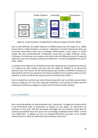 Figure 8 : Leader d’opinion, le leadership et l’influence d’après Vernette (2007)

Face à cette définition du leader d’opinion, la différenciation que font Engel et al. (1995)
entre le terme « leader d’opinion » et celui d’ « influenceur » est très intéressante. Alors que
le premier sous-entend, selon eux, un échange d’informations à sens unique, le second
semble être plus conversationnel. L’influenceur serait donc le leader d’opinion online.
L’influence n’est alors pas à sens unique, elle circule entre les différents acteurs. On pourrait
même dire que l’on est toujours influencé et influenceur : en bref, la blogosphère se nourrit
d’elle –même.

La relation entre influence est confiance est très bien expliquée par Le Capitaine qui écrivait:
« Si j’expose une idée stupide, quel que soit mon degré de visibilité, je ne convaincrai
personne avec. Pire encore, j’ai des commentateurs peu tendres et volontiers ironiques qui
démonteront vite fait mon argument. Si je faisais la publicité d’une machine à laver ou d’une
cafetière, je serais la risée de mes lecteurs et ce ne serait que bien mérité. »

Avec ce verbatim on voit bien que cette influence passe donc par la confiance que le lecteur
octroie au blog qu’il lit. Il est donc important d’identifier ce qui permet au lecteur de faire
entièrement confiance au blogueur et quels sont les limites de cette confiance.



2.3.2 LA CONFIANCE




Dans une étude publiée sur www.emarketer.com s’intéressant au degré de confiance porté
à une information selon sa provenance, le résultat est sans appel : les internautes ont
confiance en leur amis. 61% des internautes interrogés ont une confiance totale dans les
contenus que publient leurs amis que ce soit sur les blogs, Facebook ou bien Twitter. Comme
c’est lisible dans le tableau qui suit, on comprend facilement que dans la vie virtuelle
comme dans la vie réelle les internautes font confiance à leurs amis.




                                                                                              20
 