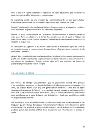 Dans le cas de l’ « achat autonome », l’acheteur ne prend absolument pas en compte la
prescription et se réfère à ses propres connaissances.

Le « satisficing assisté » est une évolution du « satisficing hasard » car bien que l’acheteur
n’ait aucune connaissance, il s’en remet au prescripteur pour finaliser son choix.

Durant l’ « achat déterminé par la prescription », le consommateur a totalement confiance
dans les conseils du prescripteur et en est totalement dépendant.

Lors de l’ « achat savant maitrisé par l’acheteur », le consommateur a toutes les cartes en
main pour faire son choix : il a à la fois les compétences et est aussi à l’ écoute du
prescripteur. Cette double position lui permet de faire la part des choses entre ce qu’on lui
conseille et ce qu’il sait.

La « délégation du jugement et du choix » s’opère quand le prescripteur a plus de savoir et
de compétences que le consommateur : le prescripteur influencera donc en dernier lieu la
décision de l’acheteur.

On voit dans cette classification que la majorité des achats se font sous prescription mais les
profils sont extrêmement variés. Le prescripteur doit donc s’adapter au consommateur et à
son niveau de compétence. Stenger conclut alors qu’il faut multiplier les formes de
prescription pour favoriser l’achat en ligne.



2.4.3 LE BOUCHE A OREILLE




Les travaux de Stenger sous-entendant que la prescription devrait être presque
« personnalisée » au cas par cas, justifie l’utilisation de blogueurs comme prescripteurs. En
effet, les lecteurs fidèles d’un blog ont généralement tendance à être dans la partie
supérieure du graphique de Stenger : la prescription dans ce contexte a un impact modéré
voire fort. C’est pourquoi l’analyse de De Valck (2007) se révèle extrêmement intéressante
pour identifier ce qui se passe de l’autre côté de la barrière : Quels sont les différents profils
de blogueurs/prescripteurs ?

Elle a analysé ce qu’on appelle le bouche à oreille sur internet : une entreprise contacte des
blogueurs qui en échange de cadeaux, rémunérations directes ou indirectes doivent parler
d’une marque. Elle a analysé la réaction de 83 blogueurs suite à la réception d’un téléphone
portable gratuit. Les résultats chiffrés de ce programme sont résumés dans le tableau ci-
après.




                                                                                               27
 