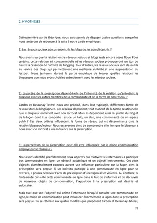 2. HYPOTHESES



Cette première partie théorique, nous aura permis de dégager quatre questions auxquelles
nous tenterons de répondre à la suite à notre partie empirique :

1) Les réseaux sociaux concurrencent-ils les blogs ou les complètent-ils ?

Nous avons vu que la relation entre réseaux sociaux et blogs reste encore assez floue. Pour
certains, cette relation est concurrentielle et les réseaux sociaux provoqueront un jour ou
l’autre la cessation de l’activité de blogging. Pour d’autres, les réseaux sociaux sont des outils
au service des blogs qui permettraient une meilleure visibilité et une augmentation du
lectorat. Nous tenterons durant la partie empirique de trouver quelles relations les
blogueuses que nous avons choisies entretiennent avec les réseaux sociaux.



2) La portée de la prescription dépend-t-elle de l’intensité de la relation qu’entretient le
blogueur avec les autres membres de la communauté et de la forme de son réseau ?

Cardon et Delaunay-Teterel nous ont proposé, dans leur typologie, différentes forme de
réseaux dans la blogosphère. Ces réseaux dépendent, tout d’abord, de la forme relationnelle
que le blogueur entretient avec son lectorat. Mais ils dépendent aussi du public du blog et
de la façon dont il se comporte : est-ce un halo, un clan, une communauté ou un espace
public ? Ces deux critères influencent la forme du réseau qui est déterminante dans la
relation blogueur/lecteur. Nous essayerons donc de comprendre si le lien que le blogueur a
noué avec son lectorat a une influence sur la prescription.



3) La perception de la prescription peut-elle être influencée par le mode communication
employé par le blogueur ?

Nous avons identifié précédemment deux objectifs qui motivent les internautes à participer
aux communautés en ligne: un objectif autotélique et un objectif instrumental. Ces deux
objectifs diamétralement opposés auront une influence particulière sur la façon dont la
prescription sera perçue. Si un individu participe à une communauté en ligne pour se
distraire, il pourra percevoir l’acte de prescription d’une façon assez violente. Au contraire, si
l’internaute consulte cette communauté en ligne dans le but de s’informer et de découvrir
de nouveaux objets de consommation, l’exposition à la prescription est désirée et
volontaire.

Mais quel que soit l’objectif qui anime l’internaute lorsqu’il consulte une communauté en
ligne, le mode de communication peut influencer énormément la façon dont la prescription
sera perçue. En se référant aux quatre modèles que proposent Cardon et Delaunay-Teterel,

                                                                                               29
 