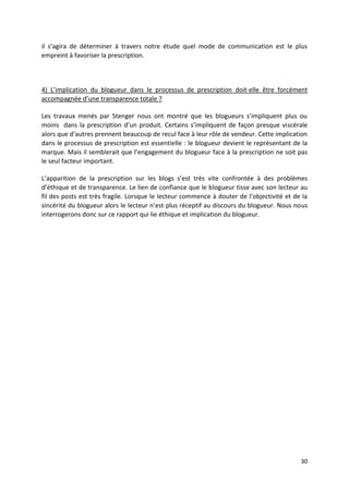il s’agira de déterminer à travers notre étude quel mode de communication est le plus
empreint à favoriser la prescription.



4) L’implication du blogueur dans le processus de prescription doit-elle être forcément
accompagnée d’une transparence totale ?

Les travaux menés par Stenger nous ont montré que les blogueurs s’impliquent plus ou
moins dans la prescription d’un produit. Certains s’impliquent de façon presque viscérale
alors que d’autres prennent beaucoup de recul face à leur rôle de vendeur. Cette implication
dans le processus de prescription est essentielle : le blogueur devient le représentant de la
marque. Mais il semblerait que l’engagement du blogueur face à la prescription ne soit pas
le seul facteur important.

L’apparition de la prescription sur les blogs s’est très vite confrontée à des problèmes
d’éthique et de transparence. Le lien de confiance que le blogueur tisse avec son lecteur au
fil des posts est très fragile. Lorsque le lecteur commence à douter de l’objectivité et de la
sincérité du blogueur alors le lecteur n’est plus réceptif au discours du blogueur. Nous nous
interrogerons donc sur ce rapport qui lie éthique et implication du blogueur.




                                                                                           30
 