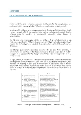 4. METHODE

4.1 LA DEFINITION DU TYPE D E RECHERCHE




Pour mener à bien cette recherche, nous avons choisi une recherche descriptive avec une
partie observatoire (netnographie) et l’utilisation de questionnaires envoyés par mail.

La netnographie est basée sur le principe que certaines données qualitatives existent dans la
« nature » et qu’il suffit de les exploiter. Cette matière qualitative se trouverait dans les
échanges entre les membres de communautés rassemblés autour d’objets de
consommation.

Ces objets de consommation peuvent être une catégorie de produits (les vinyles, le rap,
etc.), une marque (la série TV, Sony, etc.), voire une activité particulière (le scrapbooking, la
marche, etc) et c’est à partir de ces objets de consommation que l’individu va affirmer son
style de vie.

Ces échanges publiquement accessibles, et dans notre cas sous forme d’articles, de
commentaires sur les blogs ou Facebook ainsi que les tweets, seront donc la matière
principale de ce type de recherche. Il s’agira ainsi d’utiliser cette matière première et de lui
donner un sens.

En règle générale, le résultat d’une netnographie se présente sous la forme d’un texte écrit
qui interprète la communauté étudiée. Dans notre cas, en plus de cette interprétation, nous
établirons un mapping et pour plus de transparence le couplerons avec un tableau
récapitulatif. Il nous semble important de mettre en avant les avantages mais aussi les
limites de ce type de recherche ; Bernard (2004) les avaient résumés dans le tableau ci-
dessous :




           Tableau 3 : Avantages et limites de la Netnographie – Y. Bernard (2004)
                                                                                              31
 