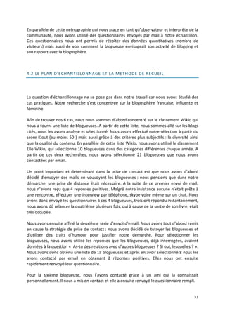 En parallèle de cette netnographie qui nous place en tant qu’observateur et interprète de la
communauté, nous avons utilisé des questionnaires envoyés par mail à notre échantillon.
Ces questionnaires nous ont permis de récolter des données quantitatives (nombre de
visiteurs) mais aussi de voir comment la blogueuse envisageait son activité de blogging et
son rapport avec la blogosphère.



4.2 LE PLAN D'ECHANT ILLONNAGE ET LA METHODE DE RECUEIL




La question d’échantillonnage ne se pose pas dans notre travail car nous avons étudié des
cas pratiques. Notre recherche s’est concentrée sur la blogosphère française, influente et
féminine.

Afin de trouver nos 6 cas, nous nous sommes d’abord concentré sur le classement Wikio qui
nous a fourni une liste de blogueuses. A partir de cette liste, nous sommes allé sur les blogs
cités, nous les avons analysé et sélectionné. Nous avons effectué notre sélection à partir du
score Klout (au moins 50 ) mais aussi grâce à des critères plus subjectifs : la diversité ainsi
que la qualité du contenu. En parallèle de cette liste Wikio, nous avons utilisé le classement
Elle-Wikio, qui sélectionne 10 blogueuses dans des catégories différentes chaque année. A
partir de ces deux recherches, nous avons sélectionné 21 blogueuses que nous avons
contactées par email.

Un point important et déterminant dans la prise de contact est que nous avons d’abord
décidé d’envoyer des mails en vouvoyant les blogueuses : nous pensions que dans notre
démarche, une prise de distance était nécessaire. A la suite de ce premier envoi de mail,
nous n’avons reçu que 4 réponses positives. Malgré notre insistance aucune n’était prête à
une rencontre, effectuer une interview par téléphone, skype voire même sur un chat. Nous
avons donc envoyé les questionnaires à ces 4 blogueuses, trois ont répondu instantanément,
nous avons dû relancer la quatrième plusieurs fois, qui à cause de la sortie de son livre, était
très occupée.

Nous avons ensuite affiné la deuxième série d’envoi d’email. Nous avons tout d’abord remis
en cause la stratégie de prise de contact : nous avons décidé de tutoyer les blogueuses et
d’utiliser des traits d’humour pour justifier notre démarche. Pour sélectionner les
blogueuses, nous avons utilisé les réponses que les blogueuses, déjà interrogées, avaient
données à la question « As-tu des relations avec d’autres blogueuses ? Si oui, lesquelles ? ».
Nous avons donc obtenu une liste de 15 blogueuses et après en avoir sélectionné 8 nous les
avons contacté par email en obtenant 2 réponses positives. Elles nous ont ensuite
rapidement renvoyé leur questionnaire.

Pour la sixième blogueuse, nous l’avons contacté grâce à un ami qui la connaissait
personnellement. Il nous a mis en contact et elle a ensuite renvoyé le questionnaire rempli.


                                                                                             32
 