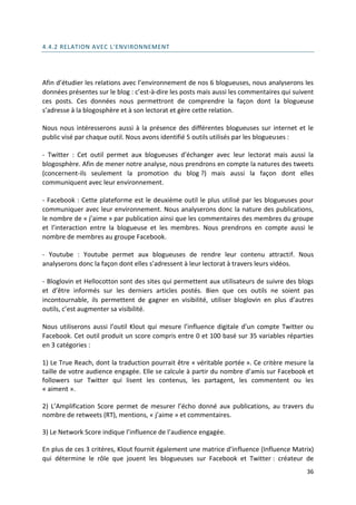 4.4.2 RELATION AVEC L'ENVIRONNEMENT




Afin d’étudier les relations avec l’environnement de nos 6 blogueuses, nous analyserons les
données présentes sur le blog : c’est-à-dire les posts mais aussi les commentaires qui suivent
ces posts. Ces données nous permettront de comprendre la façon dont la blogueuse
s’adresse à la blogosphère et à son lectorat et gère cette relation.

Nous nous intéresserons aussi à la présence des différentes blogueuses sur internet et le
public visé par chaque outil. Nous avons identifié 5 outils utilisés par les blogueuses :

- Twitter : Cet outil permet aux blogueuses d’échanger avec leur lectorat mais aussi la
blogosphère. Afin de mener notre analyse, nous prendrons en compte la natures des tweets
(concernent-ils seulement la promotion du blog ?) mais aussi la façon dont elles
communiquent avec leur environnement.

- Facebook : Cette plateforme est le deuxième outil le plus utilisé par les blogueuses pour
communiquer avec leur environnement. Nous analyserons donc la nature des publications,
le nombre de « j’aime » par publication ainsi que les commentaires des membres du groupe
et l’interaction entre la blogueuse et les membres. Nous prendrons en compte aussi le
nombre de membres au groupe Facebook.

- Youtube : Youtube permet aux blogueuses de rendre leur contenu attractif. Nous
analyserons donc la façon dont elles s’adressent à leur lectorat à travers leurs vidéos.

- Bloglovin et Hellocotton sont des sites qui permettent aux utilisateurs de suivre des blogs
et d’être informés sur les derniers articles postés. Bien que ces outils ne soient pas
incontournable, ils permettent de gagner en visibilité, utiliser bloglovin en plus d’autres
outils, c’est augmenter sa visibilité.

Nous utiliserons aussi l’outil Klout qui mesure l’influence digitale d’un compte Twitter ou
Facebook. Cet outil produit un score compris entre 0 et 100 basé sur 35 variables réparties
en 3 catégories :

1) Le True Reach, dont la traduction pourrait être « véritable portée ». Ce critère mesure la
taille de votre audience engagée. Elle se calcule à partir du nombre d’amis sur Facebook et
followers sur Twitter qui lisent les contenus, les partagent, les commentent ou les
« aiment ».

2) L’Amplification Score permet de mesurer l’écho donné aux publications, au travers du
nombre de retweets (RT), mentions, « j’aime » et commentaires.

3) Le Network Score indique l’influence de l’audience engagée.

En plus de ces 3 critères, Klout fournit également une matrice d’influence (Influence Matrix)
qui détermine le rôle que jouent les blogueuses sur Facebook et Twitter : créateur de
                                                                                           36
 
