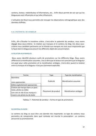 contenu, lecteur, redistributeur d’informations, etc… Enfin Klout permet de voir par qui les
blogueuses sont influencées et qui elles influencent.

L’utilisation de Klout nous permettra de recouper les observations netnographique avec des
données chiffrées.



4.4.3 POTENTIEL DE VENDEUR




Enfin, afin d’étudier le troisième critère, c’est-à-dire le potentiel de vendeur, nous avons
dégagé deux sous-critères : la relation aux marques et le contenu du blog. Ces deux sous-
critères nous semblent pertinents car la frilosité aux marques est tout aussi importante que
la façon dont la blogueuse prescrit les différents objets de consommation.

A) RELATION AUX MARQUES

Nous avons identifié plusieurs outils de promotions sur les différents blogs. Nous avons
différencié la monétisation assumée, c’est-à-dire que le lecteur est conscient que le blogueur
est payé pour cette promotion et la monétisation ambigüe, c’est-à-dire quand la relation
entre la marque et le blogueur n’est pas clairement explicitée.



               Forme                            Type                Type de monétisation
Bannières
                                              Publicité          Monétisation assumée
Liens sponsorisés
billets explicitement sponsorisés
Citation de marque dans un post :
texte, photo ou vidéo
                                        Placement de produit        Monétisation ambigüe
Lien vers le site d'une marque à
travers une photo ou du texte

              Tableau 7 : Potentiel de vendeur : Forme et type de promotions



B) CONTENU DU BLOG

Le contenu du blog va aussi être une donnée très importante. Le type de contenu nous
permettra de comprendre dans quel contexte est inscrite la prescription : un contenu
personnel ou promotionnel.



                                                                                           37
 