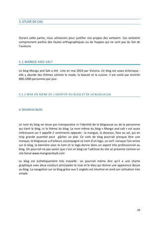 5. ETUDE DE CAS



Durant cette partie, nous utiliserons pour justifier nos propos des verbatim. Ces verbatim
comprennent parfois des fautes orthographiques ou de frappes qui ne sont pas du fait de
l’auteure.



5.1 MANGO AND SALT

Le blog Mango and Salt a été crée en mai 2010 par Victoria. Ce blog est assez éclectique :
elle y aborde des thèmes comme la mode, la beauté et la cuisine. Il est visité par environ
800-1000 personnes par jour.



5.1.1 MISE EN SCENE DE L'IDENTITE DU BLOG ET DE LA BLOGUEUSE




A. DESIGN DU BLOG




Le nom du blog ne laisse pas transparaitre ni l’identité de la blogueuse ou de la personnne
qui tient le blog, ni le thème du blog. Le nom même du blog « Mango and salt » est assez
intéressant car il appelle 2 sentiments opposés : la mangue, la douceur, face au sel, qui en
trop grande quantité peut gâcher un plat. Ce nom de blog pourrait presque être une
marque, la blogueuse a d’ailleurs accompagné ce nom d’un logo, un cerf. Lorsque l’on arrive
sur le blog, la bannière avec le nom et le logo donne donc un aspect très professionnel au
blog. On pourrait ne pas savoir que c’est un blog car l’adresse du site se présente comme un
site banal www.mangoandsalt.com

Le blog est esthétiquement très travaillé : on pourrait même dire qu’il a une charte
graphique avec deux couleurs principales le rose et le bleu qui donne une apparence douce
au blog. La navigation sur ce blog grâce aux 5 onglets est intuitive et rend son utilisation très
simple.




                                                                                              39
 