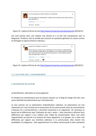 Figure 14 : Capture d’écran du site http://www.formspring.me/melocotoncito (03/10/11)

Cet outil permet donc une relation très directe et à la fois très transparente avec la
blogueuse. D’ailleurs, elle ne semble pas censurer les questions gênantes ou autres comme
en témoigne la capture d’écran ci-dessous :




 Figure 14 : Capture d’écran du site http://www.formspring.me/melocotoncito (03/10/11)



5.1.2 RELATION AVEC L'ENVIRONNEMENT




A. RELATION AVEC SES LECTEURS




a) Identification, admiration et encouragement

En étudiant les commentaires que les lecteurs laissent sur le blog de mango and salt, nous
avons identifié trois phénomènes qui s’entretiennent.

Le tout premier est un phénomène d’identification collective. Ce phénomène est très
intéressant car il est à la base de la construction d’une communauté. Dans les commentaires
ci-dessous les « commentatrices » cherchent clairement à se singulariser. On remarque ce
besoin de se différencier avec l’utilisation du mot « seule » : elles cherchent à affirmer leurs
différences par rapport à leur relation avec l’objet de consommation. Mais c’est cette
singularisation qui permet à ce lectorat de mieux appartenir à un groupe. Car si elles sont
différentes par rapport aux membres extérieurs à la communauté, elles restent très
semblables à la blogueuse : elles appartiennent à la même communauté et elles souhaitent

                                                                                             41
 