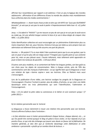 affirmer leur ressemblance par rapport à cet extérieur. C’est un peu la logique des mondes
adolescents : affirmation d’une différence d’avec le monde des adultes mais mondialement
tous uniformes dans les modes vestimentaires !

Whatkatydidnext : « Avant toute chose je dois te dire que JAI KIFFE ton “jsuis pas OuFEMENT
bronzée”, je vois que je suis pas la seule à parler n’importecomment haha love <3. »(1 juillet
2011)

Jessy : « J’ai adoré le “Hiiiiiiiiii” ! ça me rassure un peu de voir que je ne suis pas la seule accro
au make-up, j’ai une whislist longue comme le bras et je suis à deux doigts de craquer chez
MAC. » (1 juillet 2011)

Cette identification collective est aussi encouragée par un phénomène d’admiration plus ou
moins important. Bien sûr, pour Hervine, Victoria n’est pas son idole au sens propre mais son
admiration est tellement forte qu’elle assume une part de jalousie.

Hervine : « Oh putain!!! Tu es mon idole!! Non seulement parce que tu as une guitare, que tu
sais en jouer et qu’en plus elle est méga canon! T’imagine pas à quelle point je suis contente
pour toi, mais un peu jalouse aussi. J’aurais tellement, mais tellement aimé apprendre en
jouer et faire ma rockeuse de pacotille. » (19 aout 2011)

D’autres sont plus modérés, et se contentent de flatter les longues jambes, son bon goût ou
son choix pour les objets de consommation. Mais à chaque article, près de 70% des
commentaires sont des marques d’admiration : ce qui signifie bien que la blogueuse a noué
une relation de type « bonne copine » avec ses lectrices. Elles se flattent mais aussi
s’encouragent.

Lors de la publication d’une vidéo, une lectrice souligne les progrès de la blogueuse en
l’encourageant. D’autres l’incitent à poster, plus de vidéos, d’articles, ce qui créer une réelle
dynamique entre ces trois phénomènes qui sont l’identification, l’admiration et
l’encouragement.

Katy : « Et j'ai adoré ta ptite video tu commences à te lâcher et cest vraiment sympa ! (7
juillet 2011) »



b) Un relation personnelle avec le lectorat

La blogueuse a réussi clairement à nouer une relation très personnelle avec son lectorat.
Victoria affirme d’ailleurs dans l’entretien :

« Je fais attention aussi à traiter personnellement chaque lecteur, chaque abonné, etc…, ce
qui me paraît très normal puisque le blog vit grâce à leurs visites. Je leur réponds et je suis
proche d’eux, ce qui crée des échanges qui jouent sans doute en faveur de la fidélisation. De
manière générale, je dois dire que je recherche davantage cette fidélisation et cette
ambiance « personnelle » plutôt qu’un nombre élevé de lecteurs. »
                                                                                                   42
 