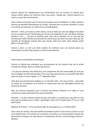 Victoria répond très régulièrement aux commentaires que ses lectrices lui laissent pour
chaque article, depuis ces 3 derniers mois, nous avons compté que Victoria répond à au
moins un quart des commentaires.

Cette relation très proche avec les lectrices provoque aussi la confidence. En effet, certaines
lectrices de dévoilent littéralement sur le blog : racontent leur vie privée, familiale à la suite
d’un article, par exemple, sur l’achat d’une nouvelle guitare.

Hermine : « Non, je n’ai pas eu cette chance, j’ai eu le droit aux cours de solfège et de piano
(j’ai eu un piano mais je n’aimais pas ça). J’ai aussi du supporter les cours de danse classique
pendant 5 ans -__- Ça peut te paraître super mais moi je détestais car ce n’est pas des
activités que j’avais choisies (j’ai aussi fait du cheval aussi, pas aimé non plus). Bref, que des
activités de bourgeoise coincée alors que j’aurais aimé tout autre chose (pauvre petite
fille!) » (19 aout 2011)

Victoria a donc su créé une réelle relation de confiance avec son lectorat grâce aux
commentaires qu’elle utilise comme un outil conversationnel.



c) Des lecteurs participatifs et contributifs

Victoria ne répond pas seulement aux commentaires de son lectorat mais elle le prend
vraiment en compte. Dans un article, elle écrivait :

« J’ai fait ma sélection chez ASOS [lien], avec uniquement des prix raisonnables (je crois que
rien ne dépasse les 60 euros) puisque c’est ce qui vous avait plu chez ma nouvelle little black
dress: du style, et un prix riquiqui. »( 1er septembre 2011)

Suite donc aux commentaires élogieux sur sa dernière robe « chic et pas chère », elle publie
un article sur 3 tendances de la rentrée en restant dans des prix abordables comme son
lectorat le souhaite.

Mais ses lectrices proposent aussi à Victoria des thèmes d’articles et ce blog, se mute
vraiment en espace participatif mais aussi contributif :

Christelle : « Au fait Victoria, parlant de peau trop belle, tu voudrais pas nous faire un p’tit
post avec les produits que tu utilise ? gommage, crème et tt le toutim quoi ???! xo xo » (06
juillet 2011)

Réponse de Victoria : « C’est une bonne idée! Je vais préparer ça :) » (7 juillet 2011)

Aussi, dans ses articles, elle parle parfois de produits qu’elle n’a pas réussi à trouver ou qui
ne la satisfont pas. A la suite de ces remarques, ses lecteurs lui recommandent souvent des
alternatives et lorsque ces alternatives lui conviennent, elle leur rend hommage comme ci-
dessous :


                                                                                               43
 