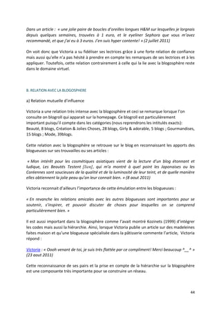 Dans un article : « une jolie paire de boucles d’oreilles longues H&M sur lesquelles je lorgnais
depuis quelques semaines, trouvées à 1 euro, et le eyeliner Sephora que vous m’avez
recommandé, et que j’ai eu à 3 euros. J’en suis hyper contente! » (2 juillet 2011)

On voit donc que Victoria a su fidéliser ses lectrices grâce à une forte relation de confiance
mais aussi qu’elle n’a pas hésité à prendre en compte les remarques de ses lectrices et à les
appliquer. Toutefois, cette relation contrairement à celle qui la lie avec la blogosphère reste
dans le domaine virtuel.



B. RELATION AVEC LA BLOGOSPHERE

a) Relation mutuelle d’influence

Victoria a une relation très intense avec la blogosphère et ceci se remarque lorsque l’on
consulte on blogroll qui apparait sur la homepage. Ce blogroll est particulièrement
important puisqu’il compte dans les catégories (nous reprendrons les intitulés exacts):
Beauté, 8 blogs, Création & Jolies Choses, 28 blogs, Girly & adorable, 5 blogs ; Gourmandises,
15 blogs ; Mode, 39blogs.

Cette relation avec la blogosphère se retrouve sur le blog en reconnaissant les apports des
blogueuses sur ses trouvailles ou ses articles :

 « Mon intérêt pour les cosmétiques asiatiques vient de la lecture d’un blog étonnant et
ludique, Les Beautés Testent [lien], qui m’a montré à quel point les Japonaises ou les
Coréennes sont soucieuses de la qualité et de la luminosité de leur teint, et de quelle manière
elles obtiennent la jolie peau qu’on leur connait bien. » (8 aout 2011)

Victoria reconnait d’ailleurs l’importance de cette émulation entre les blogueuses :

« En revanche les relations amicales avec les autres blogueuses sont importantes pour se
soutenir, s’inspirer, et pouvoir discuter de choses pour lesquelles on se comprend
particulièrement bien. »

Il est aussi important dans la blogosphère comme l’avait montré Kozinets (1999) d’intégrer
les codes mais aussi la hiérarchie. Ainsi, lorsque Victoria publie un article sur des madeleines
faites maison et qu’une blogueuse spécialisée dans la pâtisserie commente l’article, Victoria
répond :

Victoria : « Oooh venant de toi, je suis très flattée par ce compliment! Merci beaucoup ^__^ »
(23 aout 2011)

Cette reconnaissance de ses pairs et la prise en compte de la hiérarchie sur la blogosphère
est une composante très importante pour se construire un réseau.



                                                                                             44
 