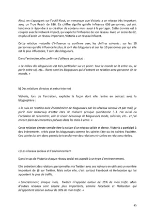 Ainsi, en s’appuyant sur l’outil Klout, on remarque que Victoria a un réseau très important
avec un True Reach de 636. Ce chiffre signifie qu’elle influence 636 personnes, qui ont
tendance à répondre à sa création de contenu mais aussi à la partager. Cette donnée est à
coupler avec le Network impact, qui explicite l’influence de son réseau. Avec un score de 62,
en plus d’avoir un réseau important, Victoria a un réseau influent.

Cette relation mutuelle d’influence se confirme avec les chiffres suivants : sur les 10
personnes qu’elle influence le plus, 6 sont des blogueurs et sur les 10 personnes par qui elle
est le plus influencée, 7 sont des blogueurs.

Dans l’entretien, elle confirme d’ailleurs ce constat :

« Le milieu des blogueuses est très particulier sur ce point : tout le monde se lit entre soi, se
parle entre soi, etc… Rares sont les blogueuses qui n’entrent en relation avec personne de ce
monde. »



b) Des relations directes et extra-internet

Victoria, lors de l’entretien, explicite la façon dont elle rentre en contact avec la
blogosphère :

« Je suis en relation avec énormément de blogueuses par les réseaux sociaux et par mail, je
parle avec beaucoup d’entre elles de manière presque quotidienne (…). J’ai aussi eu
l’occasion de rencontrer, voir et revoir beaucoup de blogueuses mode, création, etc… et j’ai
encore plein de rencontres prévues dans les mois à venir. »

Cette relation directe semble être la raison d’un réseau solide et dense. Victoria a participé à
des événements créés pour les blogueuses comme les soirées Etsy ou les soirées Paulette.
Ces soirées lui ont donc permis de transformer des relations virtuelles en relations réelles.



c) Les réseaux sociaux et l’environnement

Dans le cas de Victoria chaque réseau social est associé à un type d’environnement.

Elle entretient des relations personnelles via Twitter avec ses lecteurs en utilisant un nombre
important de @ sur Twitter. Mais selon elle, c’est surtout Facebook et Hellocoton qui lui
apportent le plus de traffic.

« Concrètement, chaque mois, Twitter m’apporte autour de 15% de mon trafic. Mais
d’autres réseaux sont encore plus importants, comme Facebook et Hellocoton qui
m’apportent chacun autour de 30% de mon trafic. »



                                                                                              45
 