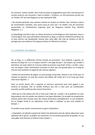 Au contraire, Twitter semble être l’outil qu’utilise la blogosphère pour faire connaissance et
ensuite amorcer une rencontre « dans la réalité ». D’ailleurs, sur 453 personnes qu’elle suit
sur Twitter 137 sont des blogueurs ce qui représente 30%.

« De manière générale, nous sommes rentrées en contact sur Twitter. Pour certaines, à force
de conversations virtuelles, nous avons aussi pu nous voir « en réalité » lors de rencontres
personnelles ou d’évènements organisés pour les blogueurs (soirées Etsy, Paulette
Magazine…). »

Le blog Mango and Salt a donc un réseau de lecteurs et de blogueurs très important. Ceux-ci
l’encouragent mais aussi participent activement au blog. La matrice d’influence de Klout qui
la situe comme une Broadcaster résume bien cette idée. Elle crée du contenu et elle le
partage avec une audience très large qui évalue et influence le contenu.



5.1.3 POTENTIEL DE VENDEUR




Sur ce blog, il y a différentes formes d’outils de promotion. Tout d’abord, à gauche, en
dessous du blog roll, il y a un espace nommé « une page de pub ». Cet espace, qui compte 2
bannières, est assez réduit et n’est pas visible du premier coup d’œil. Il faut « scroller » pour
voir cet espace. Cette monétisation assumée n’a donc pas une grande place sur le blog de
Victoria mais semblent lui apporter des revenus réguliers :

« *elles+ me permettent de gagner un pourcentage lorsqu’elles mènent à une vente pour la
marque en question. Ce sont des revenus très faibles (de l’ordre de 5 à 15 euros par mois)
mais assez réguliers. »

Dans un article récent, elle a organisé un concours sponsorisé pour faire gagner à son
lectorat un bandeau. Elle ne semble d’ailleurs pas très à l’aise avec ses monétisation
assumée, qu’elle justifie par des raisons financières :

« Bien que je n’aie jamais été très à l’aise avec l’idée de « vendre » de la publicité sur mon
blog puisque cela me semble une atteinte à ma ligne éditoriale, j’ai accepté ces propositions
précises parmi bien d’autres pour des raisons financières principalement. Je suis étudiante,
j’ai un budget limité et ces opérations m’ont aidée à renflouer un peu mon compte en
banque. »

Et semble ne pas vouloir recommencer ce genre d’opération :

« Cependant, j’ai décidé à présent de limiter très fortement voire de refuser désormais toute
opération de ce genre. Je préfère me concentrer sur un contenu personnel de qualité, et si je
veux gâter mon lectorat, je le ferai à mon compte. »



                                                                                              46
 