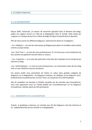 2. LE CADRE D’ANALYSE



2.1 LA BLOGOSPHERE




Depuis 2004, Technorati, un moteur de recherche spécialisé dans le domaine des blogs,
publie son rapport annuel sur l’état de la blogosphère dans le monde. Cette étude qui
s’appuie sur l’analyse de plus d’un million de blogs fait figure d’autorité dans le domaine

Afin de mieux cerner les différents blogueurs, Technorati les divise en 4 catégories :

- les « Hobbyist » : ces sont les internautes qui bloguent par plaisir et considère cette activité
comme un passe-temps

-Les « Part Timer » : ce sont des semi-professionnels, ils n’arrivent pas à vivre totalement de
leur activité mais génèrent tout de même un revenu.

- Les « Corporate » : ce ne plus des particuliers mais bien des employés d’une entreprise qui
tiennent un blog.

-Les « Self-Employed » : ce sont les auto-entrepreneurs, ces internautes vivent de leur blog
mais ne sont rattachés à aucune entreprise.

Ces quatre profils nous permettent de mettre en valeur deux grandes catégoies de
blogueurs sur la blogosphère : les blogueurs amateurs, les Hobbyist, et les blogueurs semi-
professionnels et professionnels, les Part Timer, Les Corporate et les Self-Employed.

Afin de compléter ces données à l’échelle mondiale par des données plus francophones,
nous nous appuierons aussi sur l’étude publiée par ConseilsMarketing.fr sur les blogueurs
francophones, réalisée auprès de 425 participants.



2.1.1. DEMOGRAPHIE DE LA BLOGOSPHERE




D’après le graphique ci-dessous, on constate que 2/3 des blogueurs sont des hommes et
ce, indépendamment de leur activité sur la blogosphère.




                                                                                                3
 