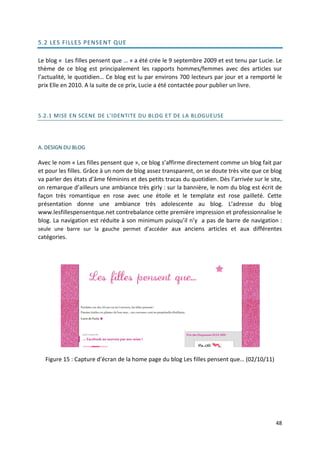 5.2 LES FILLES PENSE NT QUE

Le blog « Les filles pensent que … » a été crée le 9 septembre 2009 et est tenu par Lucie. Le
thème de ce blog est principalement les rapports hommes/femmes avec des articles sur
l’actualité, le quotidien… Ce blog est lu par environs 700 lecteurs par jour et a remporté le
prix Elle en 2010. A la suite de ce prix, Lucie a été contactée pour publier un livre.



5.2.1 MISE EN SCENE DE L'IDENTITE DU BLOG ET DE LA BLOGUEUSE




A. DESIGN DU BLOG

Avec le nom « Les filles pensent que », ce blog s’affirme directement comme un blog fait par
et pour les filles. Grâce à un nom de blog assez transparent, on se doute très vite que ce blog
va parler des états d’âme féminins et des petits tracas du quotidien. Dès l’arrivée sur le site,
on remarque d’ailleurs une ambiance très girly : sur la bannière, le nom du blog est écrit de
façon très romantique en rose avec une étoile et le template est rose pailleté. Cette
présentation donne une ambiance très adolescente au blog. L’adresse du blog
www.lesfillespensentque.net contrebalance cette première impression et professionnalise le
blog. La navigation est réduite à son minimum puisqu’il n’y a pas de barre de navigation :
seule une barre sur la gauche permet d’accéder aux anciens articles et aux différentes
catégories.




  Figure 15 : Capture d’écran de la home page du blog Les filles pensent que… (02/10/11)




                                                                                             48
 