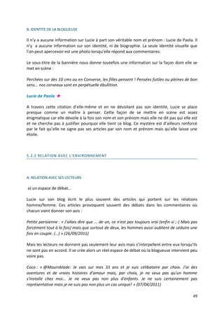 B. IDENTITE DE LA BLOGUEUSE

Il n’y a aucune information sur Lucie à part son véritable nom et prénom : Lucie de Paola. Il
n’y a aucune information sur son identité, ni de biographie. La seule identité visuelle que
l’on peut apercevoir est une photo lorsqu’elle répond aux commentaires.

Le sous-titre de la bannière nous donne toutefois une information sur la façon dont elle se
met en scène :

Perchées sur des 10 cms ou en Converse, les filles pensent ! Pensées futiles ou pleines de bon
sens... nos cerveaux sont en perpétuelle ébullition.

Lucie de Paola ★

A travers cette citation d’elle-même et en ne dévoilant pas son identité, Lucie se place
presque comme un maître à penser. Cette façon de se mettre en scène est assez
énigmatique car elle dévoile à la fois son nom et son prénom mais elle ne dit pas qui elle est
et ne cherche pas à justifier pourquoi elle tient ce blog. Ce mystère est d’ailleurs renforcé
par le fait qu’elle ne signe pas ses articles par son nom et prénom mais qu’elle laisse une
étoile.



5.2.2 RELATION AVEC L'ENVIRONNEMENT




A. RELATION AVEC SES LECTEURS

a) un espace de débat…

Lucie sur son blog écrit le plus souvent des articles qui portent sur les relations
homme/femme. Ces articles provoquent souvent des débats dans les commentaires où
chacun vient donner son avis :

Petite parisienne : « J'allais dire que ... de un, ce n'est pas toujours vrai (enfin si ;-) Mais pas
forcément tout à la fois) mais que surtout de deux, les hommes aussi oublient de séduire une
fois en couple. (…) » (26/09/2011)

Mais les lecteurs ne donnent pas seulement leur avis mais s’interpellent entre eux lorsqu’ils
ne sont pas en accord. Il se crée alors un réel espace de débat où la blogueuse intervient peu
voire pas.

Coco : « @Mournblade: Je vais sur mes 33 ans et je suis célibataire par choix. J'ai des
aventures et de vraies histoires d'amour mais, par choix, je ne veux pas qu'un homme
s'installe chez moi... Je ne veux pas non plus d'enfants. Je ne suis certainement pas
représentative mais je ne suis pas non plus un cas unique! » (07/04/2011)

                                                                                                 49
 