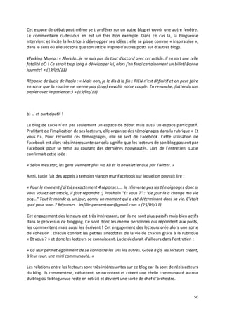 Cet espace de débat peut même se transférer sur un autre blog et ouvrir une autre fenêtre.
Le commentaire ci-dessous en est un très bon exemple. Dans ce cas là, la blogueuse
intervient et incite la lectrice à développer ses idées : elle se place comme « inspiratrice »,
dans le sens où elle accepte que son article inspire d’autres posts sur d’autres blogs.

Working Mama : « Alors là...je ne suis pas du tout d'accord avec cet article. Il en sort une telle
fatalité oÔ ! Ce serait trop long à développer ici, alors j'en ferai certainement un billet! Bonne
journée! » (19/09/11)

Réponse de Lucie de Paola : « Mais non, je le dis à la fin : RIEN n'est définitif et on peut faire
en sorte que la routine ne vienne pas (trop) envahir notre couple. En revanche, j'attends ton
papier avec impatience :) » (19/09/11)



b) … et participatif !

Le blog de Lucie n’est pas seulement un espace de débat mais aussi un espace participatif.
Profitant de l’implication de ses lecteurs, elle organise des témoignages dans la rubrique « Et
vous ? ». Pour recueillir ces témoignages, elle se sert de Facebook. Cette utilisation de
Facebook est alors très intéressante car cela signifie que les lecteurs de son blog passent par
Facebook pour se tenir au courant des dernières nouveautés. Lors de l’entretien, Lucie
confirmait cette idée :

« Selon mes stat, les gens viennent plus via FB et la newsletter que par Twitter. »

Ainsi, Lucie fait des appels à témoins via son mur Facebook sur lequel on pouvait lire :

« Pour le moment j'ai très exactement 4 réponses.... Je n'invente pas les témoignages donc si
vous voulez cet article, il faut répondre ;) Prochain "Et vous ?" : "Ce jour là a changé ma vie
pcq..." Tout le monde a, un jour, connu un moment qui a été déterminant dans sa vie. C'était
quoi pour vous ? Réponses : lesfillespensentque@gmail.com » (25/09/11)

Cet engagement des lecteurs est très intéressant, car ils ne sont plus passifs mais bien actifs
dans le processus de blogging. Ce sont donc les même personnes qui répondent aux posts,
les commentent mais aussi les écrivent ! Cet engagement des lecteurs crée alors une sorte
de cohésion : chacun connait les petites anecdotes de la vie de chacun grâce à la rubrique
« Et vous ? » et donc les lecteurs se connaissent. Lucie déclarait d’ailleurs dans l’entretien :

« Ca leur permet également de se connaitre les uns les autres. Grace à ça, les lecteurs créent,
à leur tour, une mini communauté. »

Les relations entre les lecteurs sont très intéressantes sur ce blog car ils sont de réels acteurs
du blog. Ils commentent, débattent, se racontent et créent une réelle communauté autour
du blog où la blogueuse reste en retrait et devient une sorte de chef d’orchestre.



                                                                                               50
 