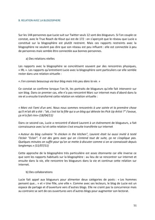 B. RELATION AVEC LA BLOGOSPHERE




Sur les 144 personnes que Lucie suit sur Twitter seuls 12 sont des blogueurs. Si l’on couple ce
constat, avec le True Reach de Klout qui est de 172 : on s’aperçoit que le réseau que Lucie a
constitué sur la blogosphère est plutôt restreint. Mais ces rapports restreints avec la
blogosphère ne veulent pas dire que son réseau est peu influent : elle est connectée à peu
de personnes mais semble être connectée aux bonnes personnes.

      a) Des relations réelles

Les rapports avec la blogosphère se concrétisent souvent par des rencontres physiques,
« IRL ». Les rapports qu’entretient Lucie avec la blogosphère sont particuliers car elle semble
rester dans une relation virtuelle :

« J’en connais beaucoup via leur blog mais très peu dans la vie. »

Ce constat se confirme lorsque l’on lit, les portraits de blogueurs qu’elle fait intervenir sur
son blog. Dans ce premier cas, elle n’a pas rencontré Marc sur internet mais d’abord dans la
vie et a ensuite transformé cette relation en relation virtuelle :


« Marc est l'ami d'un ami. Nous nous sommes rencontrés à une soirée et la première chose
qu'il m'ait dit a été : "ah, c'est toi la fille qui a un blog qui déteste les Pick Up Artist ?" J'avoue,
ça m'a fait rire» (18/04/11)

Dans ce second cas, Lucie a rencontré d’abord Laurent à un événement de blogueurs, a fait
connaissance avec lui et cette relation s’est ensuite transférée sur internet

« Auteur du blog culinaire "A chicken in the kitchen", Laurent était lui aussi invité à testé
l'éclair "Eclair". Il est des gens avec qui on s'entend tout de suite, ça ne s'explique pas.
Quelques minutes on suffit pour qu'on se mette à discuter comme si on se connaissait depuis
longtemps.» (11/07/11)

Cette approche de la blogosphère très particulière est assez étonnante car elle inverse ce
que sont les rapports habituels sur la blogosphère : au lieu de se rencontrer sur internet et
ensuite dans la vie, elle rencontre les blogueurs dans la vie et continue cette relation sur
internet.

      b) Des collaborations

Lucie fait appel aux blogueurs pour alimenter deux catégories de posts : « Les hommes
pensent que… » et « Une fille, une ville ». Comme avec ses lecteurs, le blog de Lucie est un
espace de partage et d’ouverture vers d’autres blogs. Elle ne craint pas la concurrence mais
au contraire se sert de ces ouvertures vers d’autres blogs pour augmenter son lectorat.



                                                                                                     51
 