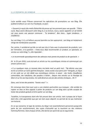 5.1.3 POTENTIEL DE VENDEUR




Lucie semble assez frileuse concernant les opérations de promotions sur son blog. Elle
publiait d’ailleurs sur son mur Facebook, ce post :

 « Souvent je reçois des mails d'attachée de presse qui me prennent pour une gourde : "Chère
Lucie, Nous avons découvert votre blog et, à sa lecture, nous y avons apporter un vif intérêt
car nous avons une passion commune : "la tendance". Ben tiens... hyper tendance... »
(15/09/11)

Sur son blog, il n’y a d’ailleurs aucune bannière ou lien sponsorisé : son blog est totalement
vierge de monétisation assumée.

Par contre, il semblerait qu’elle ne soit pas très à l’aise avec le placement de produits. Lors
de l’entretien, à la question : « Avez-vous déjà recommandé un produit, un spectacle, un
service sur votre blog ? », elle répondait :

« Je recommande sporadiquement des adresses mais jamais de produit ou de spectacle. »

Or le 25 juin 2010, Lucie écrivait un article sur les cosmétiques intimes et commençait son
article comme ceci :

« Il y a quelques mois, je recevais dans ma boite mail un petit mot : "Ne désirez vous pas
écrire un article sur notre gamme française : www.voulez-vous-paris.com" Intriguée, je clique
et me voilà sur un site dédié aux cosmétiques intimes, à savoir : des huiles chauffantes
comestibles, des lubrifiants, des poudres à lécher… Depuis mes articles sur le Passage du
Désir et sur les sex-toys écolos, me voilà devenue une pro des articles érotiques… Ah ?!

Donc, voici le test des produits "Voulez-vous" ! »

On remarque donc bien que Lucie a une relation particulière aux marques : elle semble les
rejeter en bloc et être opposé à parler de produits sur son blog alors qu’elle accepte de
tester des produits gratuits et d’en parler sur son blog.

Toutefois, la transparence dont elle fait preuve dans son article, tant à propos de la façon
dont elle a été approchée que par son test assez objectif, lui permet de ne pas malmener
son lectorat.

En ce qui concerne, le type de contenu du blog il est essentiellement personnel puisqu’elle
parle de son environnement, des sujets d’actualité qui la touchent ou des relations
hommes/femmes. Dans chaque article, elle donne son point de vue et argumente.




                                                                                            52
 