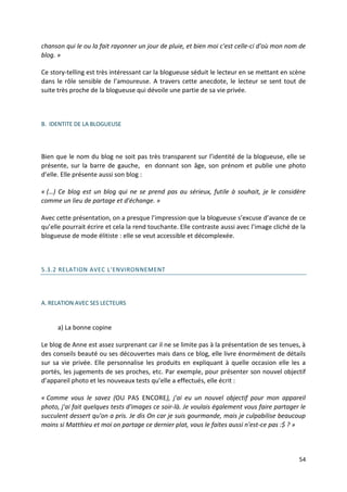 chanson qui le ou la fait rayonner un jour de pluie, et bien moi c'est celle-ci d'où mon nom de
blog. »

Ce story-telling est très intéressant car la blogueuse séduit le lecteur en se mettant en scène
dans le rôle sensible de l’amoureuse. A travers cette anecdote, le lecteur se sent tout de
suite très proche de la blogueuse qui dévoile une partie de sa vie privée.



B. IDENTITE DE LA BLOGUEUSE




Bien que le nom du blog ne soit pas très transparent sur l’identité de la blogueuse, elle se
présente, sur la barre de gauche, en donnant son âge, son prénom et publie une photo
d’elle. Elle présente aussi son blog :

« (…) Ce blog est un blog qui ne se prend pas au sérieux, futile à souhait, je le considère
comme un lieu de partage et d'échange. »

Avec cette présentation, on a presque l’impression que la blogueuse s’excuse d’avance de ce
qu’elle pourrait écrire et cela la rend touchante. Elle contraste aussi avec l’image cliché de la
blogueuse de mode élitiste : elle se veut accessible et décomplexée.



5.3.2 RELATION AVEC L'ENVIRONNEMENT




A. RELATION AVEC SES LECTEURS


      a) La bonne copine

Le blog de Anne est assez surprenant car il ne se limite pas à la présentation de ses tenues, à
des conseils beauté ou ses découvertes mais dans ce blog, elle livre énormément de détails
sur sa vie privée. Elle personnalise les produits en expliquant à quelle occasion elle les a
portés, les jugements de ses proches, etc. Par exemple, pour présenter son nouvel objectif
d’appareil photo et les nouveaux tests qu’elle a effectués, elle écrit :

« Comme vous le savez (OU PAS ENCORE), j'ai eu un nouvel objectif pour mon appareil
photo, j'ai fait quelques tests d'images ce soir-là. Je voulais également vous faire partager le
succulent dessert qu'on a pris. Je dis On car je suis gourmande, mais je culpabilise beaucoup
moins si Matthieu et moi on partage ce dernier plat, vous le faites aussi n'est-ce pas :$ ? »



                                                                                              54
 