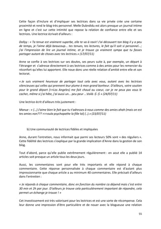 Cette façon d’inclure et d’impliquer ses lectrices dans sa vie privée crée une certaine
proximité et rend le blog très personnel. Melle Dubndidu est alors presque un journal intime
en ligne et c’est sur cette intimité que repose la relation de confiance entre elle et ses
lectrices. Une lectrice écrivait d’ailleurs :

Dollyy : « Ta tenue est vraiment superbe, elle te va à ravir! J'ai découvert ton blog il y a peu
de temps, je l'aime déjà beaucoup... tes tenues, tes lectures, le fait qu'il soit si personnel...;
j'ai l'impression de lire un journal intime, et je trouve ça vraiment sympa que tu fasses
partager autant de choses avec tes lectrices.» (17/07/11)

Anne se confie à ses lectrices sur ses doutes, ses peurs suite à, par exemple, un départ à
l’étranger et s’adresse directement à ses lectrices comme à des amies pour les remercier du
réconfort qu’elles lui apportent. Elle noue donc une réelle relation d’amitié entre elle et son
lectorat.

« Je suis vraiment heureuse de partager tout cela avec vous, autant avec les lectrices
silencieuses qui celles qui prennent leur plume à mon grand bonheur. D'ailleurs, votre soutien
pour le grand départ (>>Los Angeles) me fait chaud au coeur, car je ne peux pas vous le
cacher, même si j'ai hâte, j'ai aussi un... peu peur ...Voilà :$ :$ » (24/07/11)

Une lectrice écrit d’ailleurs très justement :

Manue : « (…) J'aime bien le fait que tu t'adresses à nous comme des amies ahah (mais on est
tes amies non??? >>>oula psychopathe la fille lol) (..).» (23/07/11)



      b) Une communauté de lectrices fidèles et impliquées

Anne, durant l’entretien, nous informait que parmi ses lecteurs 50% sont « des réguliers ».
Cette fidélité des lectrices s’explique par la grande implication d’Anne dans la gestion de son
blog.

Tout d’abord, parce qu’elle publie extrêmement régulièrement : en aout elle a publié 14
articles soit presque un article tous les deux jours.

Aussi, les commentaires sont pour elle très importants et elle répond à chaque
commentaire. Cette réponse personnalisée à chaque commentaire est d’autant plus
impressionnante que chaque article a au minimum 40 commentaires. Elle précisait d’ailleurs
dans l’entretien :

« Je réponds à chaque commentaire, donc en fonction du nombre ca dépend mais c’est entre
30 min et 2h par jour. D’ailleurs je trouve cela particulièrement important de répondre, cela
permet un échange je trouve ! »

Cet investissement est très valorisant pour les lectrices et est une sorte de récompense. Cela
leur donne une impression d’être particulière et de nouer avec la blogueuse une relation

                                                                                               55
 