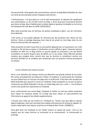 très personnelle. Cette gestion des commentaires a permis au blog Melle Dubndidu de créer
une sorte de communauté comme l’explique cette lectrice :

« EloFoutrement : « Ce que j'aime ici, c'est le côté communauté. Tu réponds très rapidement
aux commentaires, ce qui m'a fait suivre ton blog. (…)C'est aussi pour la personne derrière
que j'aime ce blog. Nous n'habitons pas la même région et quand je me balade sur ton site ça
me transporte de suite dans le sud ♥» (23/07/2011)

Mais cette proximité avec les lectrices est parfois compliquée à gérer. Lors de l’entretien,
Anne déclarait :

« Par contre, je suis parfois effrayée de l’intrusion par des questions très intimes de mes
lectrices. Certes, je partage beaucoup voire trop de vie privée sur mon blog, mais j’ai une
limite et j’aime qu’elle soit respectée. »

Cette proximité est telle et que Anne se sent parfois dépassée par ce mouvement, car si elle
accepte le rôle de bonne copine, la starification est plus difficile à gérer. Certaines lectrices
semblent en effet lire ce blog comme un journal people et aimeraient y lire des détails
croustillants et veulent toujours plus de détails sur sa vie privée. Cette difficulté presque
malsaine que souligne Anne, montre bien que les lectrices la considèrent comme une
personne familière et ne semblent pas comprendre que ces questions intimes provoquent
un malaise.



      c) Une utilisation des réseaux sociaux

Anne a une utilisation des réseaux sociaux qui démontre une grande maitrise de ces outils.
Elle anime principalement son blog avec Twitter et Facebook. La particularité de Facebook
est tout d’abord que ce n’est pas une page mais un profil privé. Il faut donc être accepté par
Melle Dubndidu pour pouvoir la suivre sur Facebook. Cette acceptation au cas par cas donne
l’impression que Melle Dubndidu n’est pas un simple blog mais une « amie » : c’est d’ailleurs
comme cela qu’elle sera répertoriée sur Facebook.

Aussi, contrairement aux autres blogs, Facebook et Twitter ne sont pas utilisés seulement
pour relayer les nouveaux articles sur le blog mais pour relayer en avant-première des
informations ou apporter des détails supplémentaires.

« Ensuite, pour celles qui me suivent sur Facebook ou Twitter vous êtes déjà au courant
depuis longtemps, mais voici mon petit auto-cadeau d'anniversaire (le 20 aout je rappelle :P).
J'avais craqué après avoir aperçu ce joli sac sur le blog de Next-Trend.» (20/08/11)

Anne gère donc son Facebook et son Twitter comme un espace de scoop : c’est sur ces
espaces que les vraies lectrices se retrouvent et se reconnaissent ; la communauté se
prolonge.



                                                                                              56
 