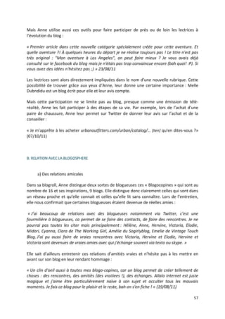 Mais Anne utilise aussi ces outils pour faire participer de près ou de loin les lectrices à
l’évolution du blog :

« Premier article dans cette nouvelle catégorie spécialement créée pour cette aventure. Et
quelle aventure ?! À quelques heures du départ je ne réalise toujours pas ! Le titre n'est pas
très original : "Mon aventure à Los Angeles", on peut faire mieux ? Je vous avais déjà
consulté sur le facebook du blog mais je n'étais pas trop convaincue encore (bah quoi! :P). Si
vous avez des idées n'hésitez pas ;) » 23/08/11

Les lectrices sont alors directement impliquées dans le nom d’une nouvelle rubrique. Cette
possibilité de trouver grâce aux yeux d’Anne, leur donne une certaine importance : Melle
Dubndidu est un blog écrit pour elle et leur avis compte.

Mais cette participation ne se limite pas au blog, presque comme une émission de télé-
réalité, Anne les fait participer à des étapes de sa vie. Par exemple, lors de l’achat d’une
paire de chaussure, Anne leur permet sur Twitter de donner leur avis sur l’achat et de la
conseiller :

« Je m'apprête à les acheter urbanoutfitters.com/urban/catalog/… [lien] qu'en dites-vous ?»
(07/10/11)



B. RELATION AVEC LA BLOGOSPHERE


     a) Des relations amicales

Dans sa blogroll, Anne distingue deux sortes de blogueuses ces « Blogocopines » qui sont au
nombre de 16 et ses inspirations, 9 blogs. Elle distingue donc clairement celles qui sont dans
un réseau proche et qu’elle connait et celles qu’elle lit sans connaître. Lors de l’entretien,
elle nous confirmait que certaines blogueuses étaient devenue de réelles amies :

 « J’ai beaucoup de relations avec des blogueuses notamment via Twitter, c’est une
fourmilière à blogueuses, ca permet de se faire des contacts, de faire des rencontres. Je ne
pourrai pas toutes les citer mais principalement : Hélène, Anne, Hervine, Victoria, Elodie,
Midori, Cyanna, Clara de The Working Girl, Amélie du Sogirlyblog, Emelie de Vintage Touch
Blog. J’ai pu aussi faire de vraies rencontres avec Victoria, Hervine et Elodie, Hervine et
Victoria sont devenues de vraies amies avec qui j’échange souvent via texto ou skype. »

Elle sait d’ailleurs entretenir ces relations d’amitiés vraies et n’hésite pas à les mettre en
avant sur son blog en leur rendant hommage :

« Un clin d'oeil aussi à toutes mes blogo-copines, car un blog permet de créer tellement de
choses : des rencontres, des amitiés (des vraiiiees !), des échanges. Allala Internet est juste
magique et j'aime être particulièrement naïve à son sujet et occulter tous les mauvais
moments. Je fais ce blog pour le plaisir et le reste, bah on s'en fiche ! « (19/08/11)

                                                                                            57
 