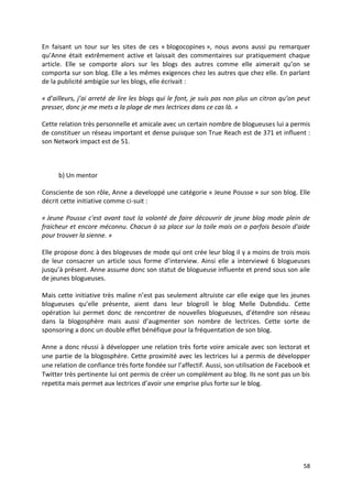 En faisant un tour sur les sites de ces « blogocopines », nous avons aussi pu remarquer
qu’Anne était extrêmement active et laissait des commentaires sur pratiquement chaque
article. Elle se comporte alors sur les blogs des autres comme elle aimerait qu’on se
comporta sur son blog. Elle a les mêmes exigences chez les autres que chez elle. En parlant
de la publicité ambigüe sur les blogs, elle écrivait :

« d’ailleurs, j’ai arreté de lire les blogs qui le font, je suis pas non plus un citron qu’on peut
presser, donc je me mets a la plage de mes lectrices dans ce cas là. »

Cette relation très personnelle et amicale avec un certain nombre de blogueuses lui a permis
de constituer un réseau important et dense puisque son True Reach est de 371 et influent :
son Network impact est de 51.



      b) Un mentor

Consciente de son rôle, Anne a developpé une catégorie « Jeune Pousse » sur son blog. Elle
décrit cette initiative comme ci-suit :

« Jeune Pousse c'est avant tout la volonté de faire découvrir de jeune blog mode plein de
fraicheur et encore méconnu. Chacun à sa place sur la toile mais on a parfois besoin d'aide
pour trouver la sienne. »

Elle propose donc à des blogeuses de mode qui ont crée leur blog il y a moins de trois mois
de leur consacrer un article sous forme d’interview. Ainsi elle a interviewé 6 blogueuses
jusqu’à présent. Anne assume donc son statut de blogueuse influente et prend sous son aile
de jeunes blogueuses.

Mais cette initiative très maline n’est pas seulement altruiste car elle exige que les jeunes
blogueuses qu’elle présente, aient dans leur blogroll le blog Melle Dubndidu. Cette
opération lui permet donc de rencontrer de nouvelles blogueuses, d’étendre son réseau
dans la blogosphère mais aussi d’augmenter son nombre de lectrices. Cette sorte de
sponsoring a donc un double effet bénéfique pour la fréquentation de son blog.

Anne a donc réussi à développer une relation très forte voire amicale avec son lectorat et
une partie de la blogosphère. Cette proximité avec les lectrices lui a permis de développer
une relation de confiance très forte fondée sur l’affectif. Aussi, son utilisation de Facebook et
Twitter très pertinente lui ont permis de créer un complément au blog. Ils ne sont pas un bis
repetita mais permet aux lectrices d’avoir une emprise plus forte sur le blog.




                                                                                               58
 