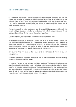 5.3.3 POTENTIEL DE VENDEUR




Le blog Melle Dubndidu n’a aucune bannière ou lien sponsorisé visible sur son site. Par
contre, elle accepte de faire des articles sponsorisés et assume cette monétisation. Par
exemple, dans un article dédié aux nouvelles cartes bancaire Hello Kitty de la banque Bred,
l’article était chapoté par la mention « Article sponsorisé » avec un lien qui menait vers la
régie publicitaire ebuzzing.

Par contre, son rôle se limite seulement à faire de la publicité à travers ses articles mais elle
ne s’investit pas plus dans son rôle de vendeuse en répondant aux commentaires de ses
lectrices. C’est d’ailleurs le seul post où elle ne leur répond pas.

Lors de l’entretien, elle explicitait sa relation aux marques comme ci-suit :

« j’aime avoir ma liberté de parole alors souvent si je reçois un produit dans le « contrat » je
suis libre de donner mon opinion et si c’est négatif, je peux le dire aussi =D (...)De plus, je
sélectionne vraiment mes « partenariats », je reçois 2 ou 3 mails par jour et je crois qu’au
final je ne réponds qu’à un mail lol car le projet m’intéresse, ca n’implique pas de pub
aberrante sur mon blog et je reste libre du contenu de mon article =) ! »

Elle semble donc être assez à l’aise avec cette monétisation et l’assumer tout en
transparence.

En ce qui concerne le placement de produit, elle en fait régulièrement puisque son blog
consiste à présenter ses tenues mode.

Le type de contenu de son blog est clairement personnel comme nous l’avons détaillé
précédemment, il s’apparente presque à un journal intime. Cette proximité de bonne copine
est donc un avantage pour les marques qui souhaitent gagner en notoriété ; les lectrices ont
une pleine confiance en Anne et suivent souvent ses conseils. Son style romanesque est un
atout de plus car noyé dans les récits de la vie privée, les objets de consommation prennent
vie et donnent une image aux marques assez sympathiques.




                                                                                              59
 