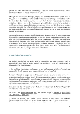 présent sur cette interface que sur son blog : à chaque article, les membres du groupe
Facebook font deux ou trois commentaires pas plus.

Mais, grâce à une nouvelle statistique, on peut voir le nombre de membres qui ont parlé du
blog, elle en comptait 61 au 7 octobre 2011. Cette nouvelle statistique permet de connaître
les interactions des membres du groupe au cours des 7 derniers mois : cela comprend ceux
ont cliqué « j’aime » sur un des statuts, ceux qui ont laissé un commentaire, partagé un
article ou mentionné la page. Cette donnée peut nous donner une idée de la façon dont Léa
se sert de Facebook. Elle utilise principalement Facebook comme une interface de partage
de ses articles : à chaque article qu’elle publie, elle crée un lien sur sa page Facebook ainsi
que sur son fil Twitter.

Cette relation avec ses lectrices semblent être due à la nature même du blog. Dans ce blog,
la blogueuse ne s’inclue que très peu dans les articles : les « Je » sont très rares, elle se place
dans une situation de commentatrice. Ses articles sont souvent très courts avec de grandes
illustrations ou des vidéos. Ainsi, il est possible que les gens utilisent son blog comme source
d’information mais ne se sentent pas particulièrement attachés à un groupe ou à une
communauté. Cette non-appartenance à un groupe ne les incite donc à commenter mais
seulement retweeter ou partager le contenu sur Facebook.



B. RELATION AVEC LA BLOGOSPHERE


La relation qu’entretien Ela Wood avec la blogosphère est très étonnante. Dans le
questionnaire que nous lui avions soumis, à la question : « as-tu des relations avec la
blogosphère ? », elle répondait :

« Non je n’ai pas vraiment de relations avec les autres blogueuses. Ce qui ne m’empêche pas
de surveiller de près la concurrence et de m’intéresser à ce qu’elles font. »

Dans un milieu où les blogueuses sont toutes en contact les unes avec les autres et où
chacune semble influencer et se nourrir des autres blogs, cette réponse est très surprenante.
Sa relation avec la blogosphère n’est alors pas amicale mais elle est même concurrentielle.
Cette position face aux autres blogueuses confirme son ambition : elle veut désormais être
dans la sphère des blogueuses très influentes.

Dernièrement, elle retweetait sur son Twitter le tweet de Cécile de Rostand Responsable
clientèle chez vente-privee.com :

Ela Wood : RT @Cecilederostand: #FF mes sources d'info : @grazia_fr @modissimo
@___Paulette___ @ela_wood

A travers ce retweet, elle semble vouloir montrer à son réseau que certaines
professionnelles la considère une référence de la mode aux côtés de grazia et modissimo.


                                                                                                62
 