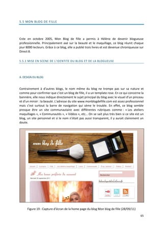 5.5 MON BLOG DE FILL E




Crée en octobre 2005, Mon Blog de fille a permis à Hélène de devenir blogueuse
professionnelle. Principalement axé sur la beauté et le maquillage, ce blog réunit chaque
jour 8000 lecteurs. Grâce à ce blog, elle a publié trois livres et est devenue chroniqueuse sur
Direct 8.

5.5.1 MISE EN SCENE DE L'IDENTITE DU BLOG ET DE LA BLOGUEUSE




A. DESIGN DU BLOG


Contrairement à d’autres blogs, le nom même du blog ne trompe pas sur sa nature et
comme pour confirmer que c’est un blog de fille, il a un template rose. En ce qui concerne la
bannière, elle nous indique directement le sujet principal du blog avec le visuel d’un pinceau
et d’un miroir : la beauté. L’adresse du site www.monblogdefille.com est assez professionnel
mais c’est surtout la barre de navigation qui sème le trouble. En effet, ce blog semble
presque être un site communautaire avec différentes rubriques comme : « Les ateliers
maquillages », « Communautés », « Vidéos », etc… On se sait plus très bien si ce site est un
blog, un site personnel et si le nom n’était pas aussi transparent, il y aurait clairement un
doute.




      Figure 19 : Capture d’écran de la home page du blog Mon blog de fille (28/09/11)

                                                                                            65
 