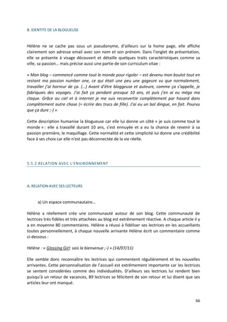 B. IDENTITE DE LA BLOGUEUSE


Hélène ne se cache pas sous un pseudonyme, d’ailleurs sur la home page, elle affiche
clairement son adresse email avec son nom et son prénom. Dans l’onglet de présentation,
elle se présente à visage découvert et détaille quelques traits caractéristiques comme sa
ville, sa passion… mais précise aussi une partie de son curriculum vitae :

« Mon blog – commencé comme tout le monde pour rigoler – est devenu mon boulot tout en
restant ma passion number one, ce qui était une peu une gageure vu que normalement,
travailler j’ai horreur de ça. (…) Avant d’être bloggeuse et auteure, comme ça s’appelle, je
fabriquais des voyages. J’ai fait ça pendant presque 10 ans, et puis j’en ai eu méga ma
claque. Grâce au ciel et à internet je me suis reconvertie complètement par hasard dans
complètement autre chose (= écrire des trucs de fille). J’ai eu un bol dingue, en fait. Pourvu
que ça dure ;-) »

Cette description humanise la blogueuse car elle lui donne un côté « je suis comme tout le
monde » : elle a travaillé durant 10 ans, s’est ennuyée et a eu la chance de revenir à sa
passion première, le maquillage. Cette normalité et cette simplicité lui donne une crédibilité
face à ses choix car elle n’est pas déconnectée de la vie réelle.




5.5.2 RELATION AVEC L'ENVIRONNEMENT




A. RELATION AVEC SES LECTEURS


      a) Un espace communautaire…

Hélène a réellement crée une communauté autour de son blog. Cette communauté de
lectrices très fidèles et très attachées au blog est extrêmement réactive. A chaque article il y
a en moyenne 80 commentaires. Hélène a réussi à fidéliser ses lectrices en les accueillants
toutes personnellement, à chaque nouvelle arrivante Hélène écrit un commentaire comme
ci-dessous :

Hélène : « Glossing Girl: sois la bienvenue ;-) » (14/07/11)

Elle semble donc reconnaître les lectrices qui commentent régulièrement et les nouvelles
arrivantes. Cette personnalisation de l’accueil est extrêmement importante car les lectrices
se sentent considérées comme des individualités. D’ailleurs ses lectrices lui rendent bien
puisqu’à un retour de vacances, 89 lectrices se félicitent de son retour et lui disent que ses
articles leur ont manqué.


                                                                                             66
 