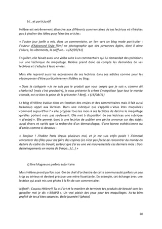 b) …et participatif

Hélène est extrêmement attentive aux différents commentaires de ses lectrices et n’hésites
pas à piocher des idées pour faire des articles :

« L’autre jour joelle a mis, dans un commentaire, un lien vers un blog mode particulier :
l’auteur d’Advanced Style [lien] ne photographie que des personnes âgées, dont il aime
l’allure, les vêtements, la coiffure… » (22/07/11)

En juillet, elle faisait aussi une vidéo suite à un commentaire qui lui demandait des précisions
sur une technique de maquillage. Hélène prend donc en compte les demandes de ses
lectrices et s’adapte à leurs envies.

Mais elle reprend aussi les expressions de ses lectrices dans ses articles comme pour les
récompenser d’être particulièrement fidèles au blog :

« Dans la catégorie « je ne suis pas le produit que vous croyez que je suis », comme dit
charlotte2 (mais c’est provisoire), je vous présente la crème Embryolisse (que tout le monde
connaît, est-ce bien la peine de la présenter ? Bref). » (16/08/11)

Le blog d’Hélène évolue donc en fonction des envies et des commentaires mais il fait aussi
beaucoup appel aux lecteurs. Dans une rubrique qui s’appelle « Vous êtes maquillées
comment aujourd’hui ? » elle propose tous les mois à ses lectrices de décrire le maquillage
qu’elles portent mais pas seulement. Elle met à disposition de ses lectrices une rubrique
« Wanted ». Elle permet donc à une lectrice de publier une petite annonce sur des sujets
aussi divers et variés que la recherche d’un dermatologue, d’une bonne esthéticienne ou
d’amies comme ci-dessous :

« Bonjour ! J’habite Paris depuis plusieurs moi, et je me suis enfin posée ! J’aimerai
rencontrer des filles pour me faire des copines (ce n’est pas facile de rencontrer du monde en
dehors du cadre du travail, surtout que j’ai eu une vie mouvementée ces derniers mois : trois
déménagements en moins de 9 mois…).(…) »



     c) Une blogueuse parfois autoritaire

Mais Hélène prend parfois son rôle de chef d’orchestre de cette communauté parfois un peu
trop au sérieux et devient presque une mère fouettarde. En exemple, cet échange avec une
lectrice qui avait mis une photo à la fin de son commentaire :

N@thY : Coucou Hélène!! Tu as l’art et la manière de terminer tes produits de beauté sans les
gaspiller moi je dis « BRAVO ». Un vrai plaisir des yeux pour tes maquillages. As-tu bien
profité de tes p’tites vacances. Belle journée!! *photo+




                                                                                             68
 